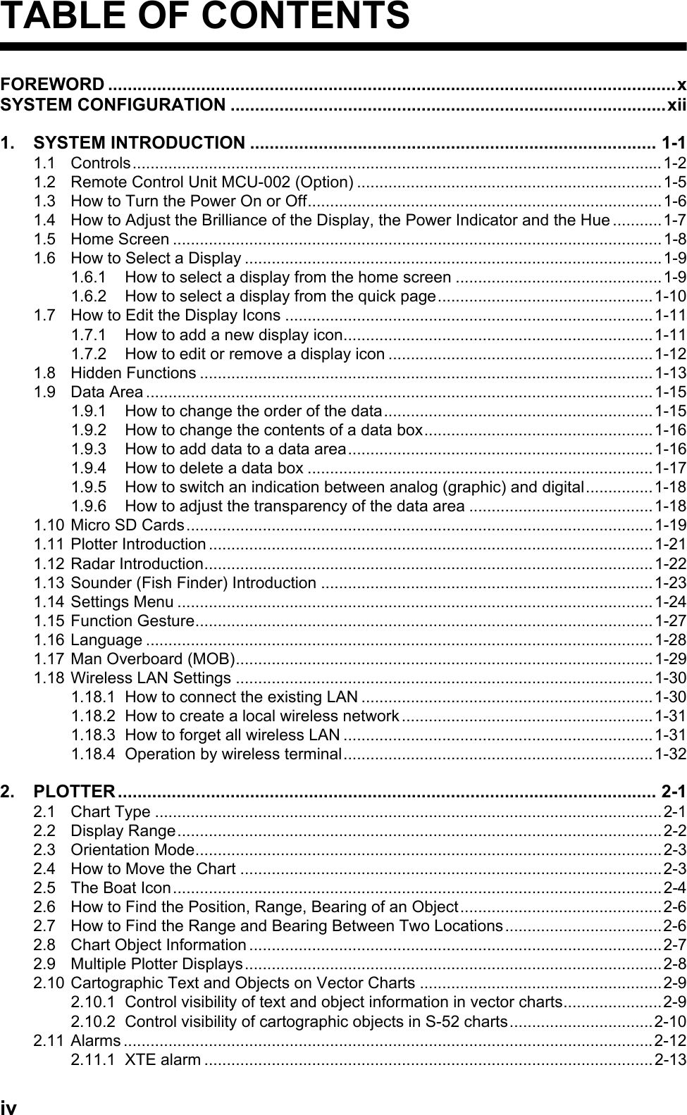 ivTABLE OF CONTENTSFOREWORD ....................................................................................................................xSYSTEM CONFIGURATION .........................................................................................xii1. SYSTEM INTRODUCTION ................................................................................... 1-11.1 Controls......................................................................................................................1-21.2 Remote Control Unit MCU-002 (Option) ....................................................................1-51.3 How to Turn the Power On or Off...............................................................................1-61.4 How to Adjust the Brilliance of the Display, the Power Indicator and the Hue ...........1-71.5 Home Screen .............................................................................................................1-81.6 How to Select a Display .............................................................................................1-91.6.1 How to select a display from the home screen ..............................................1-91.6.2 How to select a display from the quick page................................................1-101.7 How to Edit the Display Icons ..................................................................................1-111.7.1 How to add a new display icon.....................................................................1-111.7.2 How to edit or remove a display icon ...........................................................1-121.8 Hidden Functions .....................................................................................................1-131.9 Data Area .................................................................................................................1-151.9.1 How to change the order of the data............................................................1-151.9.2 How to change the contents of a data box...................................................1-161.9.3 How to add data to a data area....................................................................1-161.9.4 How to delete a data box .............................................................................1-171.9.5 How to switch an indication between analog (graphic) and digital...............1-181.9.6 How to adjust the transparency of the data area .........................................1-181.10 Micro SD Cards........................................................................................................1-191.11 Plotter Introduction ...................................................................................................1-211.12 Radar Introduction....................................................................................................1-221.13 Sounder (Fish Finder) Introduction ..........................................................................1-231.14 Settings Menu ..........................................................................................................1-241.15 Function Gesture......................................................................................................1-271.16 Language .................................................................................................................1-281.17 Man Overboard (MOB).............................................................................................1-291.18 Wireless LAN Settings .............................................................................................1-301.18.1 How to connect the existing LAN .................................................................1-301.18.2 How to create a local wireless network ........................................................1-311.18.3 How to forget all wireless LAN .....................................................................1-311.18.4 Operation by wireless terminal.....................................................................1-322. PLOTTER .............................................................................................................. 2-12.1 Chart Type .................................................................................................................2-12.2 Display Range............................................................................................................2-22.3 Orientation Mode........................................................................................................2-32.4 How to Move the Chart ..............................................................................................2-32.5 The Boat Icon.............................................................................................................2-42.6 How to Find the Position, Range, Bearing of an Object.............................................2-62.7 How to Find the Range and Bearing Between Two Locations...................................2-62.8 Chart Object Information ............................................................................................2-72.9 Multiple Plotter Displays.............................................................................................2-82.10 Cartographic Text and Objects on Vector Charts ......................................................2-92.10.1 Control visibility of text and object information in vector charts......................2-92.10.2 Control visibility of cartographic objects in S-52 charts................................2-102.11 Alarms ......................................................................................................................2-122.11.1 XTE alarm ....................................................................................................2-13