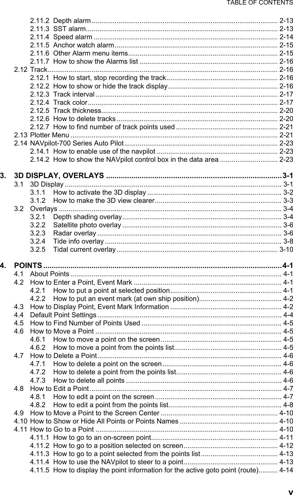 TABLE OF CONTENTSv2.11.2 Depth alarm ................................................................................................. 2-132.11.3 SST alarm.................................................................................................... 2-132.11.4 Speed alarm ................................................................................................ 2-142.11.5 Anchor watch alarm..................................................................................... 2-152.11.6 Other Alarm menu items.............................................................................. 2-152.11.7 How to show the Alarms list ........................................................................ 2-162.12 Track........................................................................................................................ 2-162.12.1 How to start, stop recording the track.......................................................... 2-162.12.2 How to show or hide the track display ......................................................... 2-162.12.3 Track interval ............................................................................................... 2-172.12.4 Track color................................................................................................... 2-172.12.5 Track thickness............................................................................................ 2-202.12.6 How to delete tracks .................................................................................... 2-202.12.7 How to find number of track points used ..................................................... 2-212.13 Plotter Menu ............................................................................................................ 2-212.14 NAVpilot-700 Series Auto Pilot................................................................................ 2-232.14.1 How to enable use of the navpilot ............................................................... 2-232.14.2 How to show the NAVpilot control box in the data area .............................. 2-233. 3D DISPLAY, OVERLAYS ....................................................................................3-13.1 3D Display ................................................................................................................. 3-13.1.1 How to activate the 3D display ...................................................................... 3-23.1.2 How to make the 3D view clearer.................................................................. 3-33.2 Overlays .................................................................................................................... 3-43.2.1 Depth shading overlay................................................................................... 3-43.2.2 Satellite photo overlay ................................................................................... 3-63.2.3 Radar overlay ................................................................................................ 3-63.2.4 Tide info overlay ............................................................................................ 3-83.2.5 Tidal current overlay .................................................................................... 3-104. POINTS ..................................................................................................................4-14.1 About Points .............................................................................................................. 4-14.2 How to Enter a Point, Event Mark ............................................................................. 4-14.2.1 How to put a point at selected position.......................................................... 4-14.2.2 How to put an event mark (at own ship position)........................................... 4-24.3 How to Display Point, Event Mark Information .......................................................... 4-24.4 Default Point Settings ................................................................................................ 4-44.5 How to Find Number of Points Used ......................................................................... 4-54.6 How to Move a Point ................................................................................................. 4-54.6.1 How to move a point on the screen ............................................................... 4-54.6.2 How to move a point from the points list........................................................ 4-54.7 How to Delete a Point................................................................................................ 4-64.7.1 How to delete a point on the screen .............................................................. 4-64.7.2 How to delete a point from the points list....................................................... 4-64.7.3 How to delete all points ................................................................................. 4-64.8 How to Edit a Point .................................................................................................... 4-74.8.1 How to edit a point on the screen .................................................................. 4-74.8.2 How to edit a point from the points list........................................................... 4-84.9 How to Move a Point to the Screen Center ............................................................. 4-104.10 How to Show or Hide All Points or Points Names ................................................... 4-104.11 How to Go to a Point ............................................................................................... 4-104.11.1 How to go to an on-screen point.................................................................. 4-114.11.2 How to go to a position selected on screen................................................. 4-124.11.3 How to go to a point selected from the points list ........................................ 4-134.11.4 How to use the NAVpilot to steer to a point................................................. 4-134.11.5 How to display the point information for the active goto point (route).......... 4-14