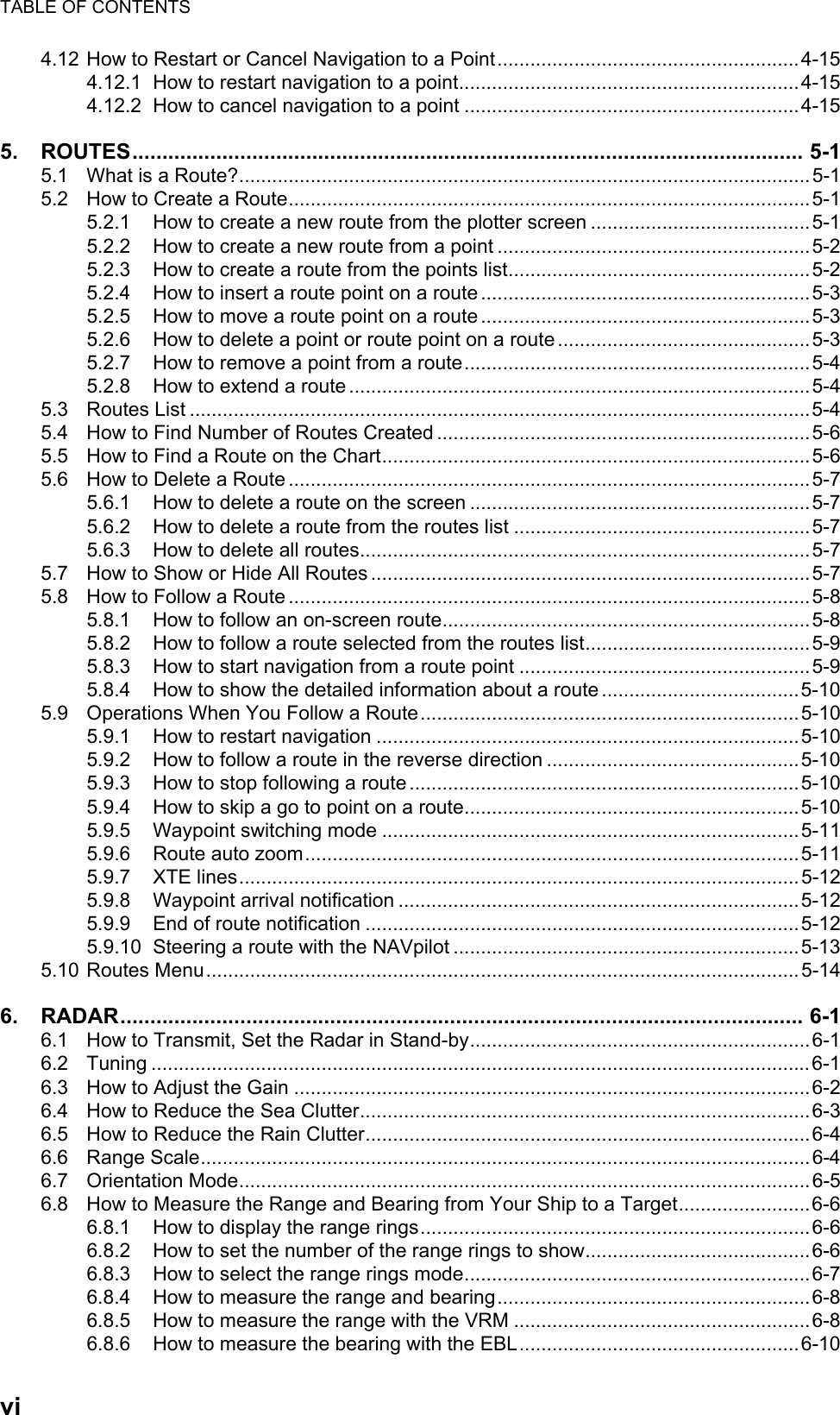 TABLE OF CONTENTSvi4.12 How to Restart or Cancel Navigation to a Point.......................................................4-154.12.1 How to restart navigation to a point..............................................................4-154.12.2 How to cancel navigation to a point .............................................................4-155. ROUTES................................................................................................................ 5-15.1 What is a Route?........................................................................................................5-15.2 How to Create a Route...............................................................................................5-15.2.1 How to create a new route from the plotter screen ........................................5-15.2.2 How to create a new route from a point .........................................................5-25.2.3 How to create a route from the points list.......................................................5-25.2.4 How to insert a route point on a route ............................................................5-35.2.5 How to move a route point on a route ............................................................5-35.2.6 How to delete a point or route point on a route ..............................................5-35.2.7 How to remove a point from a route...............................................................5-45.2.8 How to extend a route ....................................................................................5-45.3 Routes List .................................................................................................................5-45.4 How to Find Number of Routes Created ....................................................................5-65.5 How to Find a Route on the Chart..............................................................................5-65.6 How to Delete a Route ...............................................................................................5-75.6.1 How to delete a route on the screen ..............................................................5-75.6.2 How to delete a route from the routes list ......................................................5-75.6.3 How to delete all routes..................................................................................5-75.7 How to Show or Hide All Routes ................................................................................5-75.8 How to Follow a Route ...............................................................................................5-85.8.1 How to follow an on-screen route...................................................................5-85.8.2 How to follow a route selected from the routes list.........................................5-95.8.3 How to start navigation from a route point .....................................................5-95.8.4 How to show the detailed information about a route ....................................5-105.9 Operations When You Follow a Route.....................................................................5-105.9.1 How to restart navigation .............................................................................5-105.9.2 How to follow a route in the reverse direction ..............................................5-105.9.3 How to stop following a route .......................................................................5-105.9.4 How to skip a go to point on a route.............................................................5-105.9.5 Waypoint switching mode ............................................................................5-115.9.6 Route auto zoom..........................................................................................5-115.9.7 XTE lines......................................................................................................5-125.9.8 Waypoint arrival notification .........................................................................5-125.9.9 End of route notification ...............................................................................5-125.9.10 Steering a route with the NAVpilot ...............................................................5-135.10 Routes Menu............................................................................................................5-146. RADAR.................................................................................................................. 6-16.1 How to Transmit, Set the Radar in Stand-by..............................................................6-16.2 Tuning ........................................................................................................................6-16.3 How to Adjust the Gain ..............................................................................................6-26.4 How to Reduce the Sea Clutter..................................................................................6-36.5 How to Reduce the Rain Clutter.................................................................................6-46.6 Range Scale...............................................................................................................6-46.7 Orientation Mode........................................................................................................6-56.8 How to Measure the Range and Bearing from Your Ship to a Target........................6-66.8.1 How to display the range rings.......................................................................6-66.8.2 How to set the number of the range rings to show.........................................6-66.8.3 How to select the range rings mode...............................................................6-76.8.4 How to measure the range and bearing.........................................................6-86.8.5 How to measure the range with the VRM ......................................................6-86.8.6 How to measure the bearing with the EBL...................................................6-10