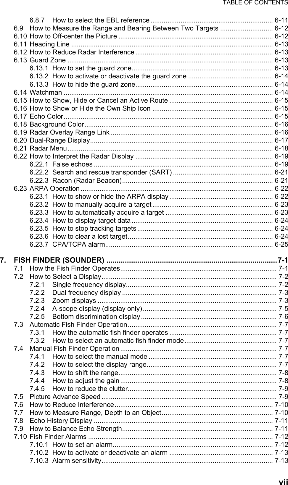 TABLE OF CONTENTSvii6.8.7 How to select the EBL reference ................................................................. 6-116.9 How to Measure the Range and Bearing Between Two Targets ............................ 6-126.10 How to Off-center the Picture .................................................................................. 6-126.11 Heading Line ........................................................................................................... 6-136.12 How to Reduce Radar Interference ......................................................................... 6-136.13 Guard Zone ............................................................................................................. 6-136.13.1 How to set the guard zone........................................................................... 6-136.13.2 How to activate or deactivate the guard zone ............................................. 6-146.13.3 How to hide the guard zone......................................................................... 6-146.14 Watchman ............................................................................................................... 6-146.15 How to Show, Hide or Cancel an Active Route ....................................................... 6-156.16 How to Show or Hide the Own Ship Icon ................................................................ 6-156.17 Echo Color............................................................................................................... 6-156.18 Background Color.................................................................................................... 6-166.19 Radar Overlay Range Link ...................................................................................... 6-166.20 Dual-Range Display................................................................................................. 6-176.21 Radar Menu............................................................................................................. 6-186.22 How to Interpret the Radar Display ......................................................................... 6-196.22.1 False echoes ............................................................................................... 6-196.22.2 Search and rescue transponder (SART) ..................................................... 6-216.22.3 Racon (Radar Beacon)................................................................................ 6-216.23 ARPA Operation ...................................................................................................... 6-226.23.1 How to show or hide the ARPA display ....................................................... 6-226.23.2 How to manually acquire a target ................................................................ 6-236.23.3 How to automatically acquire a target ......................................................... 6-236.23.4 How to display target data ........................................................................... 6-246.23.5 How to stop tracking targets ........................................................................ 6-246.23.6 How to clear a lost target............................................................................. 6-246.23.7 CPA/TCPA alarm......................................................................................... 6-257. FISH FINDER (SOUNDER) ...................................................................................7-17.1 How the Fish Finder Operates................................................................................... 7-17.2 How to Select a Display............................................................................................. 7-27.2.1 Single frequency display................................................................................ 7-27.2.2 Dual frequency display .................................................................................. 7-37.2.3 Zoom displays ............................................................................................... 7-37.2.4 A-scope display (display only) ....................................................................... 7-57.2.5 Bottom discrimination display ........................................................................ 7-67.3 Automatic Fish Finder Operation............................................................................... 7-77.3.1 How the automatic fish finder operates ......................................................... 7-77.3.2 How to select an automatic fish finder mode................................................. 7-77.4 Manual Fish Finder Operation ................................................................................... 7-77.4.1 How to select the manual mode .................................................................... 7-77.4.2 How to select the display range..................................................................... 7-77.4.3 How to shift the range.................................................................................... 7-87.4.4 How to adjust the gain ................................................................................... 7-87.4.5 How to reduce the clutter............................................................................... 7-97.5 Picture Advance Speed ............................................................................................. 7-97.6 How to Reduce Interference.................................................................................... 7-107.7 How to Measure Range, Depth to an Object........................................................... 7-107.8 Echo History Display ............................................................................................... 7-117.9 How to Balance Echo Strength................................................................................ 7-117.10 Fish Finder Alarms .................................................................................................. 7-127.10.1 How to set an alarm..................................................................................... 7-127.10.2 How to activate or deactivate an alarm ....................................................... 7-137.10.3 Alarm sensitivity........................................................................................... 7-13