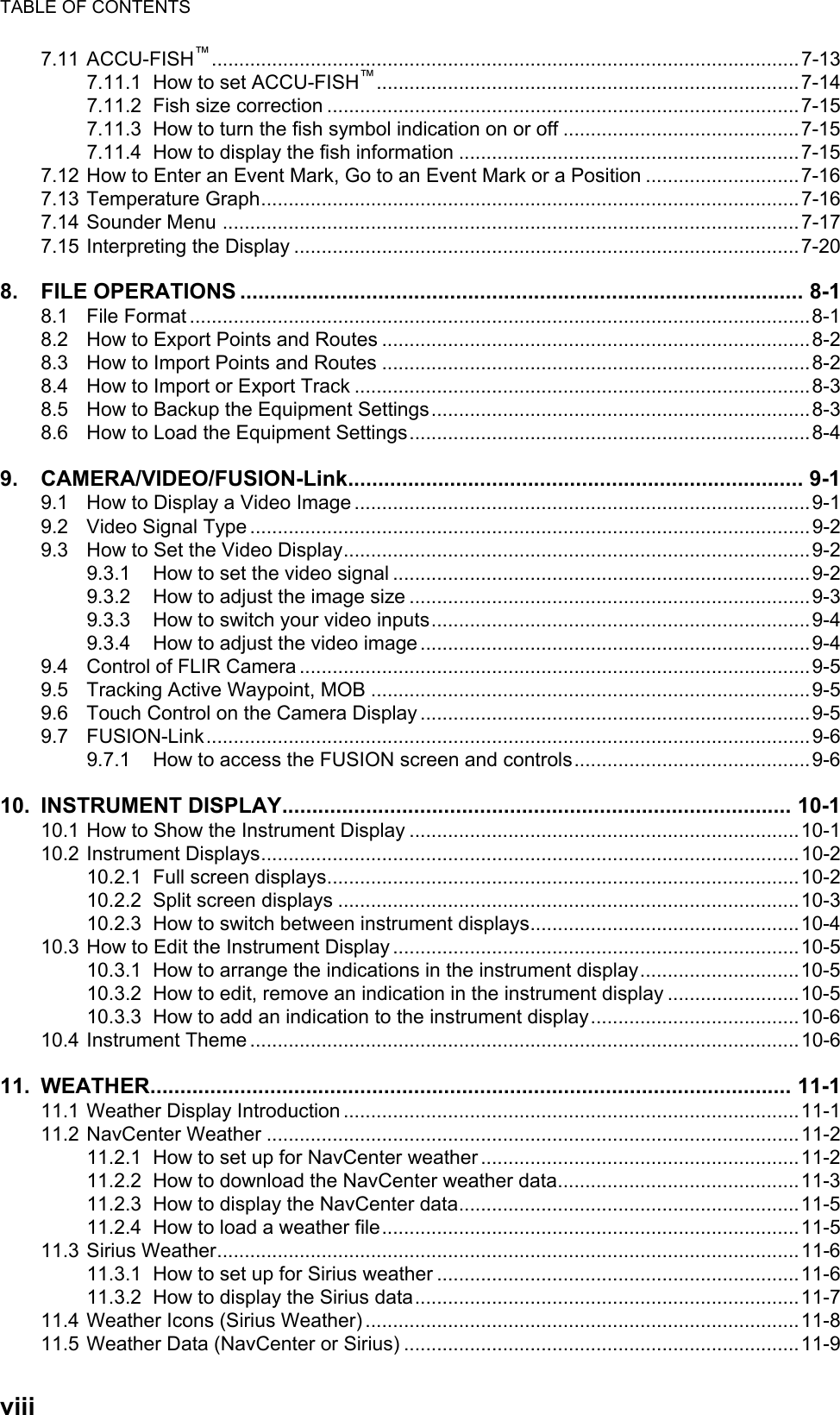 TABLE OF CONTENTSviii7.11 ACCU-FISH™...........................................................................................................7-137.11.1 How to set ACCU-FISH™.............................................................................7-147.11.2 Fish size correction ......................................................................................7-157.11.3 How to turn the fish symbol indication on or off ...........................................7-157.11.4 How to display the fish information ..............................................................7-157.12 How to Enter an Event Mark, Go to an Event Mark or a Position ............................7-167.13 Temperature Graph..................................................................................................7-167.14 Sounder Menu .........................................................................................................7-177.15 Interpreting the Display ............................................................................................7-208. FILE OPERATIONS .............................................................................................. 8-18.1 File Format .................................................................................................................8-18.2 How to Export Points and Routes ..............................................................................8-28.3 How to Import Points and Routes ..............................................................................8-28.4 How to Import or Export Track ...................................................................................8-38.5 How to Backup the Equipment Settings.....................................................................8-38.6 How to Load the Equipment Settings.........................................................................8-49. CAMERA/VIDEO/FUSION-Link............................................................................ 9-19.1 How to Display a Video Image ...................................................................................9-19.2 Video Signal Type ......................................................................................................9-29.3 How to Set the Video Display.....................................................................................9-29.3.1 How to set the video signal ............................................................................9-29.3.2 How to adjust the image size .........................................................................9-39.3.3 How to switch your video inputs.....................................................................9-49.3.4 How to adjust the video image .......................................................................9-49.4 Control of FLIR Camera .............................................................................................9-59.5 Tracking Active Waypoint, MOB ................................................................................9-59.6 Touch Control on the Camera Display .......................................................................9-59.7 FUSION-Link..............................................................................................................9-69.7.1 How to access the FUSION screen and controls...........................................9-610. INSTRUMENT DISPLAY..................................................................................... 10-110.1 How to Show the Instrument Display .......................................................................10-110.2 Instrument Displays..................................................................................................10-210.2.1 Full screen displays......................................................................................10-210.2.2 Split screen displays ....................................................................................10-310.2.3 How to switch between instrument displays.................................................10-410.3 How to Edit the Instrument Display ..........................................................................10-510.3.1 How to arrange the indications in the instrument display.............................10-510.3.2 How to edit, remove an indication in the instrument display ........................10-510.3.3 How to add an indication to the instrument display......................................10-610.4 Instrument Theme ....................................................................................................10-611. WEATHER........................................................................................................... 11-111.1 Weather Display Introduction ...................................................................................11-111.2 NavCenter Weather .................................................................................................11-211.2.1 How to set up for NavCenter weather ..........................................................11-211.2.2 How to download the NavCenter weather data............................................11-311.2.3 How to display the NavCenter data..............................................................11-511.2.4 How to load a weather file............................................................................11-511.3 Sirius Weather..........................................................................................................11-611.3.1 How to set up for Sirius weather ..................................................................11-611.3.2 How to display the Sirius data......................................................................11-711.4 Weather Icons (Sirius Weather) ...............................................................................11-811.5 Weather Data (NavCenter or Sirius) ........................................................................11-9