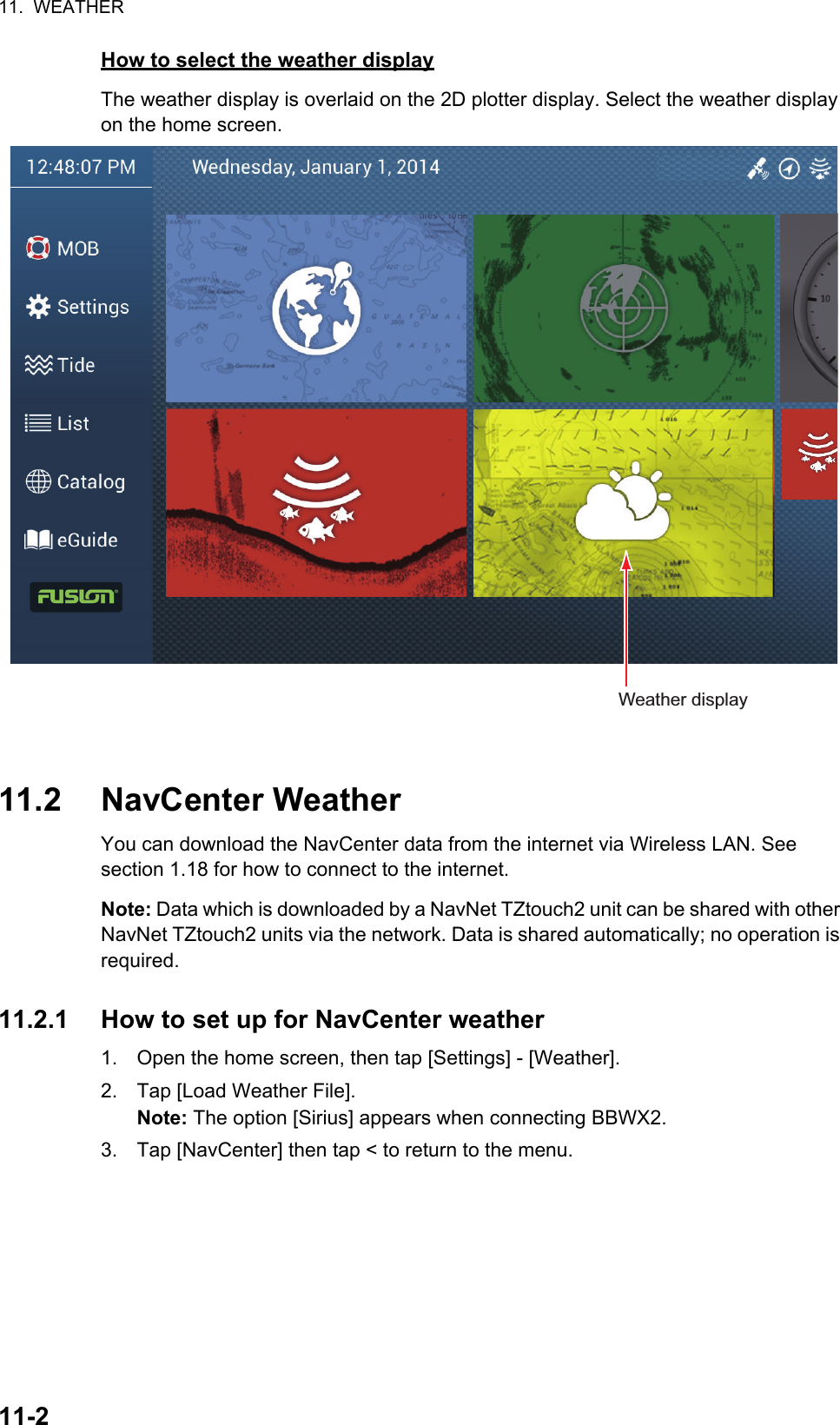 11.  WEATHER11-2How to select the weather displayThe weather display is overlaid on the 2D plotter display. Select the weather display on the home screen.11.2 NavCenter WeatherYou can download the NavCenter data from the internet via Wireless LAN. See section 1.18 for how to connect to the internet.Note: Data which is downloaded by a NavNet TZtouch2 unit can be shared with other NavNet TZtouch2 units via the network. Data is shared automatically; no operation is required.11.2.1 How to set up for NavCenter weather1. Open the home screen, then tap [Settings] - [Weather].2. Tap [Load Weather File].Note: The option [Sirius] appears when connecting BBWX2.3. Tap [NavCenter] then tap &lt; to return to the menu.Weather display