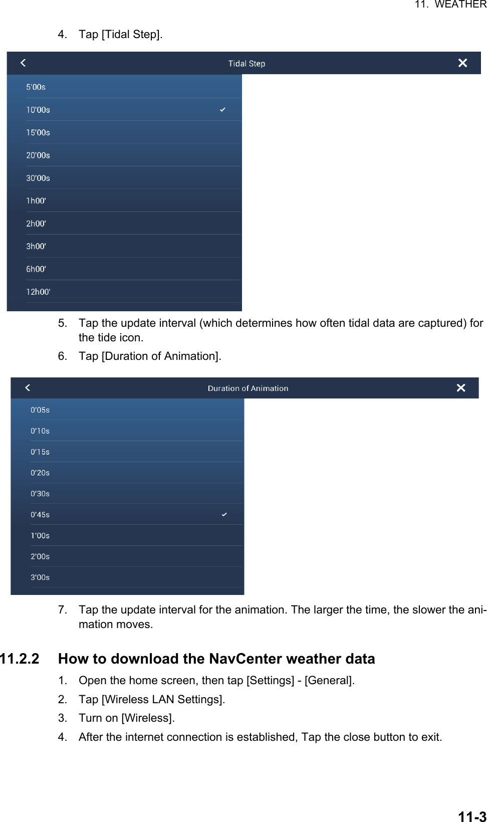 11.  WEATHER11-34. Tap [Tidal Step].5. Tap the update interval (which determines how often tidal data are captured) for the tide icon.6. Tap [Duration of Animation].7. Tap the update interval for the animation. The larger the time, the slower the ani-mation moves.11.2.2 How to download the NavCenter weather data1. Open the home screen, then tap [Settings] - [General].2. Tap [Wireless LAN Settings].3. Turn on [Wireless].4. After the internet connection is established, Tap the close button to exit.