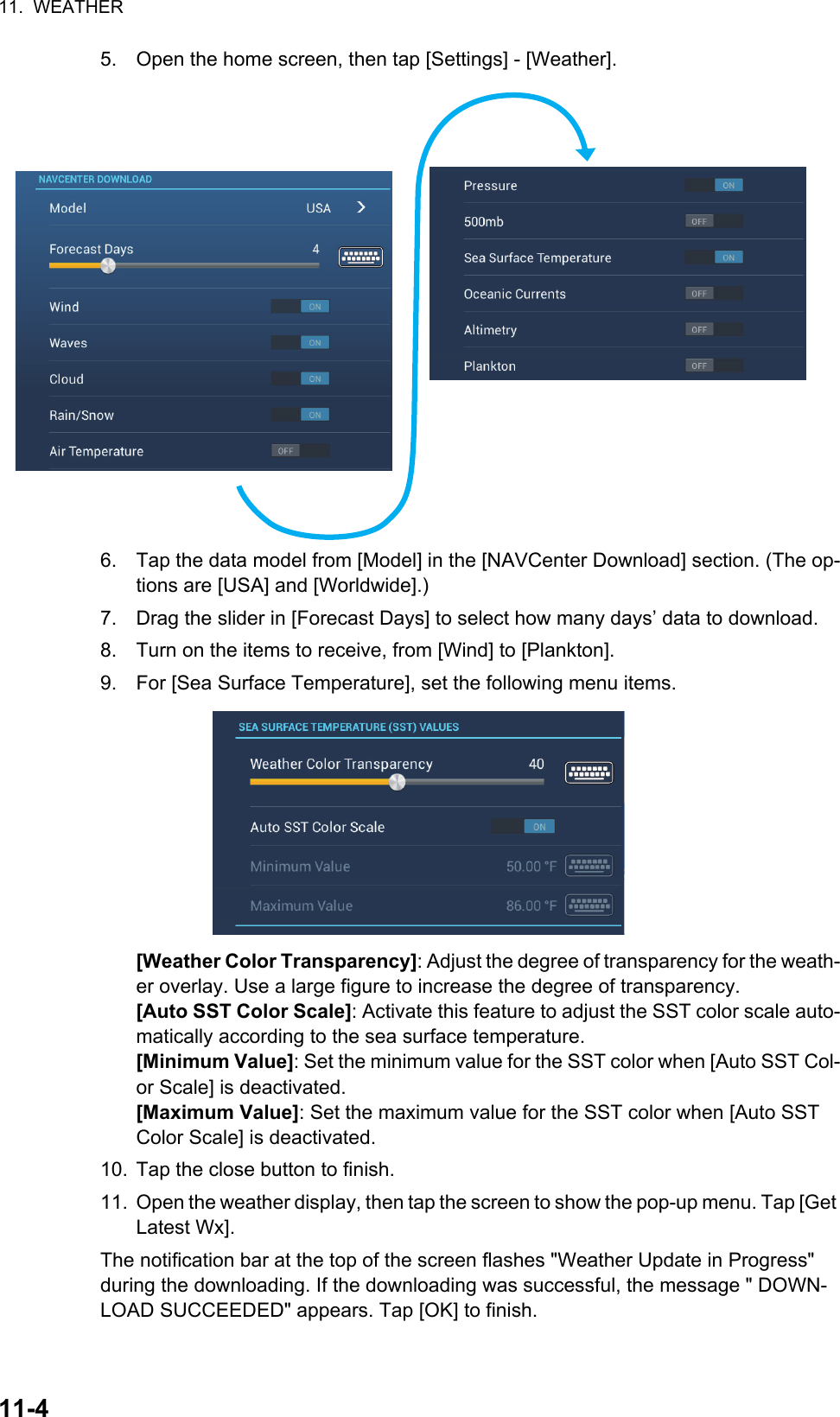 11.  WEATHER11-45. Open the home screen, then tap [Settings] - [Weather].6. Tap the data model from [Model] in the [NAVCenter Download] section. (The op-tions are [USA] and [Worldwide].)7. Drag the slider in [Forecast Days] to select how many days’ data to download.8. Turn on the items to receive, from [Wind] to [Plankton].9. For [Sea Surface Temperature], set the following menu items.[Weather Color Transparency]: Adjust the degree of transparency for the weath-er overlay. Use a large figure to increase the degree of transparency.[Auto SST Color Scale]: Activate this feature to adjust the SST color scale auto-matically according to the sea surface temperature.[Minimum Value]: Set the minimum value for the SST color when [Auto SST Col-or Scale] is deactivated.[Maximum Value]: Set the maximum value for the SST color when [Auto SST Color Scale] is deactivated.10. Tap the close button to finish.11. Open the weather display, then tap the screen to show the pop-up menu. Tap [Get Latest Wx]. The notification bar at the top of the screen flashes &quot;Weather Update in Progress&quot; during the downloading. If the downloading was successful, the message &quot; DOWN-LOAD SUCCEEDED&quot; appears. Tap [OK] to finish.