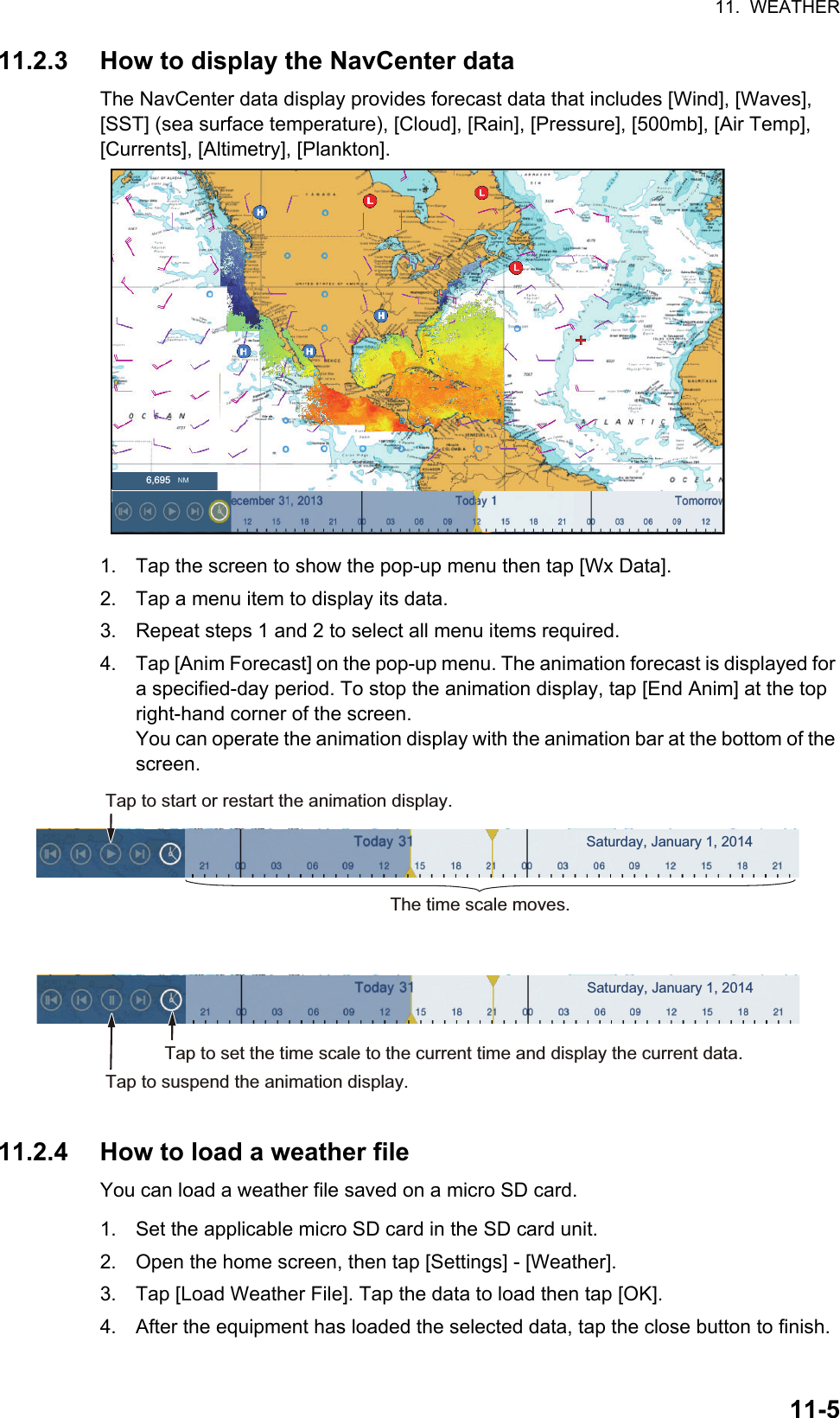 11.  WEATHER11-511.2.3 How to display the NavCenter dataThe NavCenter data display provides forecast data that includes [Wind], [Waves], [SST] (sea surface temperature), [Cloud], [Rain], [Pressure], [500mb], [Air Temp], [Currents], [Altimetry], [Plankton].1. Tap the screen to show the pop-up menu then tap [Wx Data].2. Tap a menu item to display its data.3. Repeat steps 1 and 2 to select all menu items required.4. Tap [Anim Forecast] on the pop-up menu. The animation forecast is displayed for a specified-day period. To stop the animation display, tap [End Anim] at the top right-hand corner of the screen.You can operate the animation display with the animation bar at the bottom of the screen.11.2.4 How to load a weather fileYou can load a weather file saved on a micro SD card.1. Set the applicable micro SD card in the SD card unit.2. Open the home screen, then tap [Settings] - [Weather].3. Tap [Load Weather File]. Tap the data to load then tap [OK].4. After the equipment has loaded the selected data, tap the close button to finish.6,695The time scale moves.Tap to start or restart the animation display.Tap to suspend the animation display.Tap to set the time scale to the current time and display the current data.Saturday, January 1, 2014Saturday, January 1, 2014