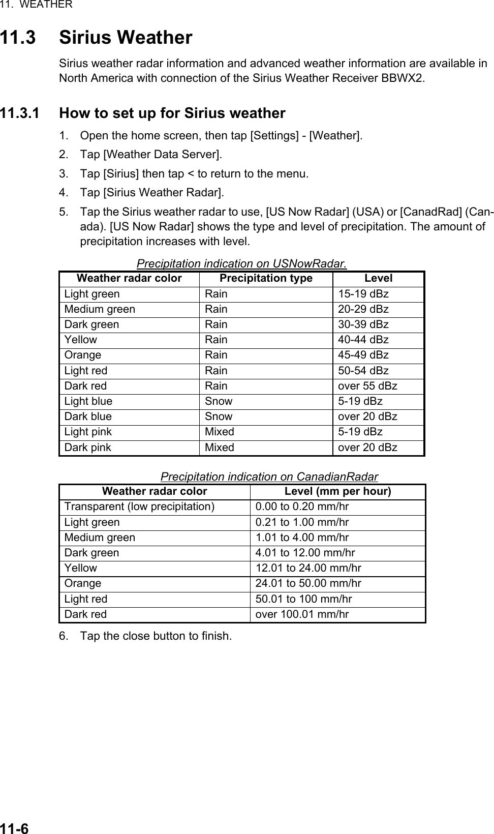 11.  WEATHER11-611.3 Sirius WeatherSirius weather radar information and advanced weather information are available in North America with connection of the Sirius Weather Receiver BBWX2.11.3.1 How to set up for Sirius weather1. Open the home screen, then tap [Settings] - [Weather].2. Tap [Weather Data Server].3. Tap [Sirius] then tap &lt; to return to the menu.4. Tap [Sirius Weather Radar].5. Tap the Sirius weather radar to use, [US Now Radar] (USA) or [CanadRad] (Can-ada). [US Now Radar] shows the type and level of precipitation. The amount of precipitation increases with level.Precipitation indication on USNowRadar.Precipitation indication on CanadianRadar6. Tap the close button to finish.Weather radar color Precipitation type LevelLight green Rain 15-19 dBzMedium green Rain 20-29 dBzDark green Rain 30-39 dBzYellow Rain 40-44 dBzOrange Rain 45-49 dBzLight red Rain 50-54 dBzDark red Rain over 55 dBzLight blue Snow 5-19 dBzDark blue Snow over 20 dBzLight pink Mixed 5-19 dBzDark pink Mixed over 20 dBzWeather radar color Level (mm per hour)Transparent (low precipitation) 0.00 to 0.20 mm/hrLight green 0.21 to 1.00 mm/hrMedium green 1.01 to 4.00 mm/hrDark green 4.01 to 12.00 mm/hrYellow 12.01 to 24.00 mm/hrOrange 24.01 to 50.00 mm/hrLight red 50.01 to 100 mm/hrDark red over 100.01 mm/hr