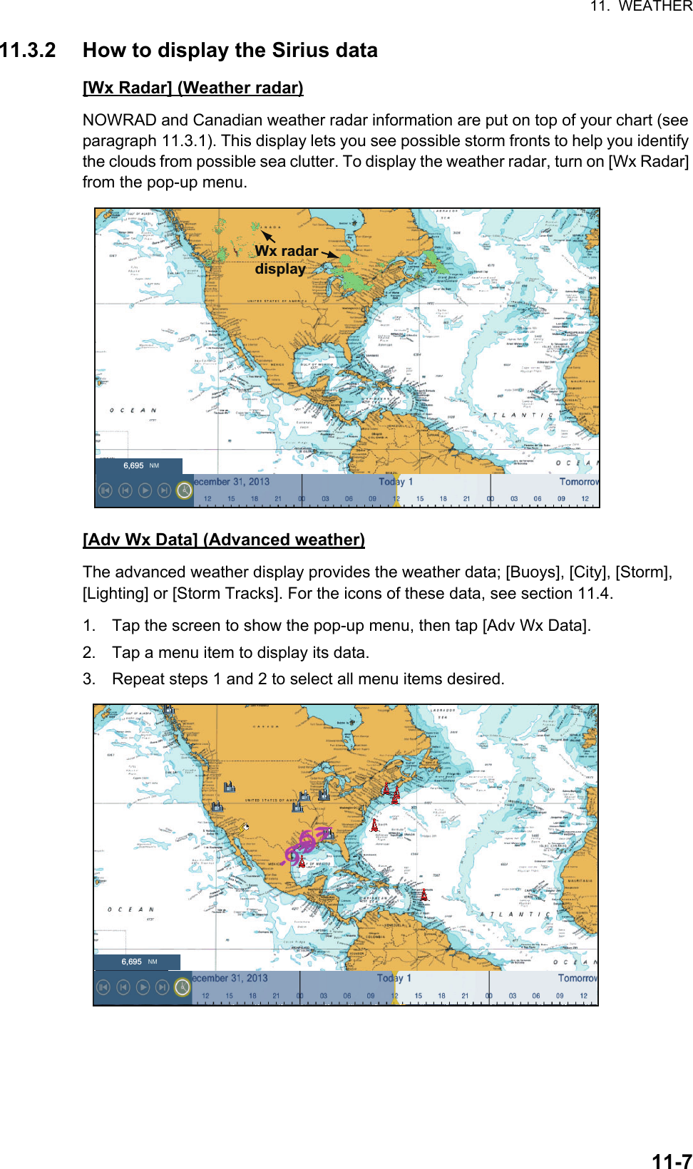 11.  WEATHER11-711.3.2 How to display the Sirius data[Wx Radar] (Weather radar)NOWRAD and Canadian weather radar information are put on top of your chart (see paragraph 11.3.1). This display lets you see possible storm fronts to help you identify the clouds from possible sea clutter. To display the weather radar, turn on [Wx Radar] from the pop-up menu.[Adv Wx Data] (Advanced weather)The advanced weather display provides the weather data; [Buoys], [City], [Storm], [Lighting] or [Storm Tracks]. For the icons of these data, see section 11.4.1. Tap the screen to show the pop-up menu, then tap [Adv Wx Data].2. Tap a menu item to display its data.3. Repeat steps 1 and 2 to select all menu items desired.Wx radar display6,6956,695