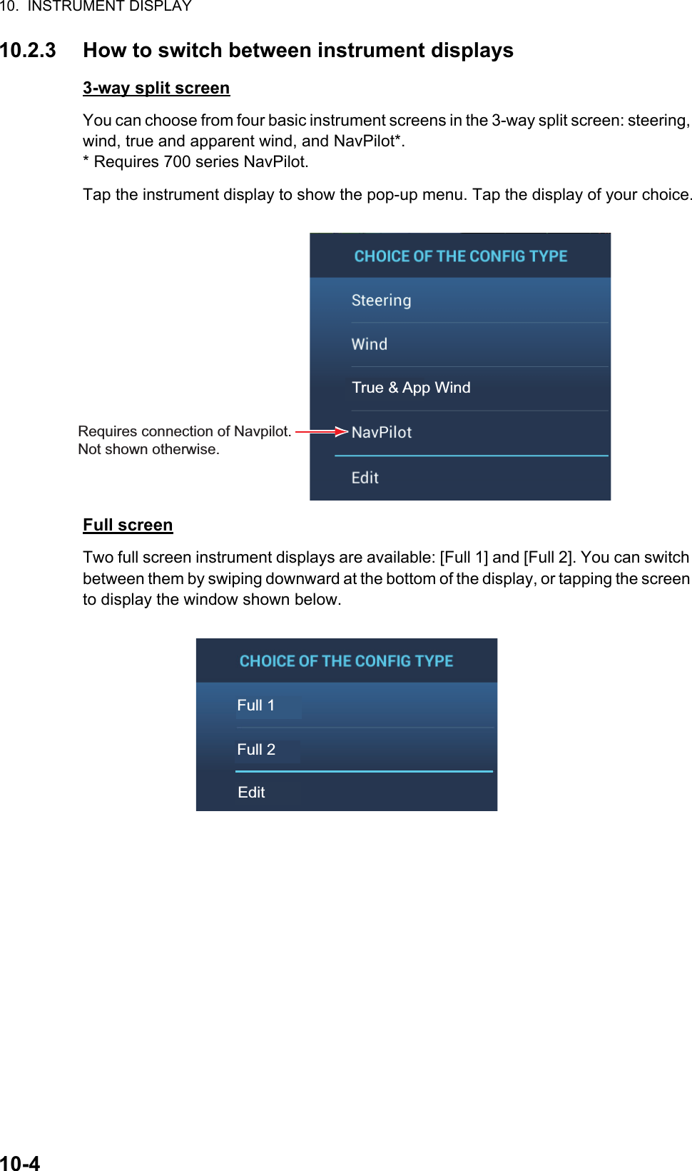 10.  INSTRUMENT DISPLAY10-410.2.3 How to switch between instrument displays3-way split screenYou can choose from four basic instrument screens in the 3-way split screen: steering, wind, true and apparent wind, and NavPilot*. * Requires 700 series NavPilot. Tap the instrument display to show the pop-up menu. Tap the display of your choice.Full screenTwo full screen instrument displays are available: [Full 1] and [Full 2]. You can switch between them by swiping downward at the bottom of the display, or tapping the screen to display the window shown below.True &amp; App WindRequires connection of Navpilot. Not shown otherwise.Full 1Full 2Edit