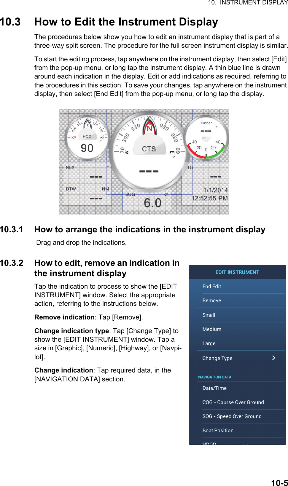 10.  INSTRUMENT DISPLAY10-510.3 How to Edit the Instrument DisplayThe procedures below show you how to edit an instrument display that is part of a three-way split screen. The procedure for the full screen instrument display is similar.To start the editing process, tap anywhere on the instrument display, then select [Edit] from the pop-up menu, or long tap the instrument display. A thin blue line is drawn around each indication in the display. Edit or add indications as required, referring to the procedures in this section. To save your changes, tap anywhere on the instrument display, then select [End Edit] from the pop-up menu, or long tap the display.10.3.1 How to arrange the indications in the instrument display Drag and drop the indications.10.3.2 How to edit, remove an indication in the instrument displayTap the indication to process to show the [EDIT INSTRUMENT] window. Select the appropriate action, referring to the instructions below.Remove indication: Tap [Remove].Change indication type: Tap [Change Type] to show the [EDIT INSTRUMENT] window. Tap a size in [Graphic], [Numeric], [Highway], or [Navpi-lot].Change indication: Tap required data, in the [NAVIGATION DATA] section.