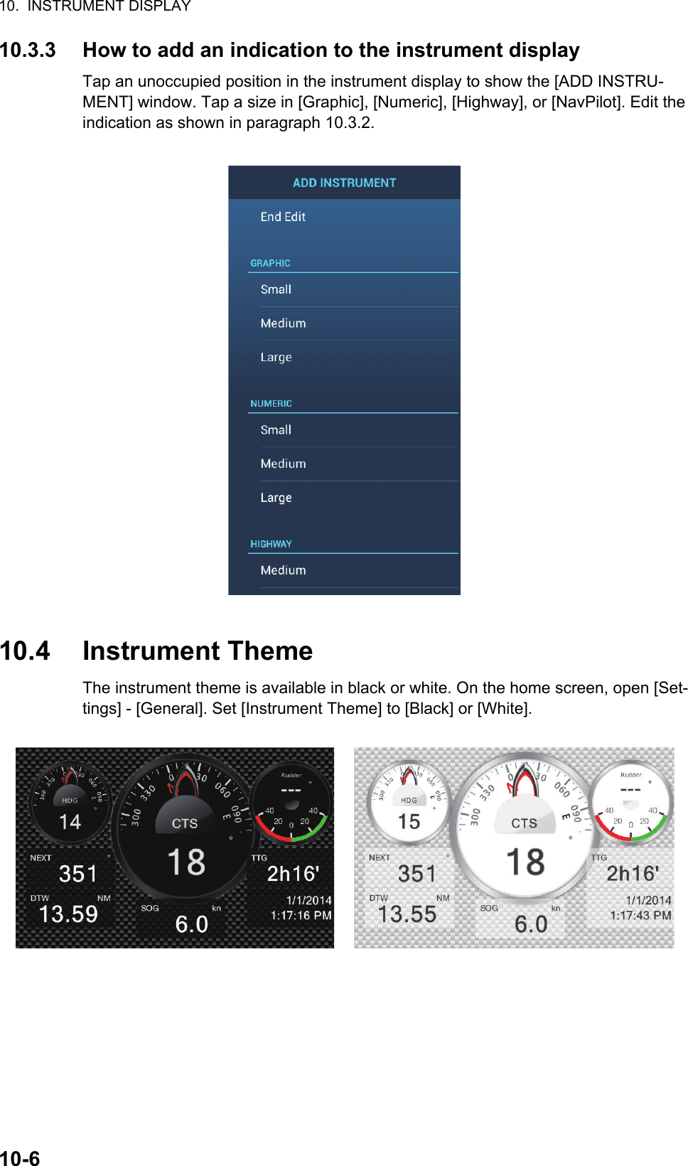 10.  INSTRUMENT DISPLAY10-610.3.3 How to add an indication to the instrument displayTap an unoccupied position in the instrument display to show the [ADD INSTRU-MENT] window. Tap a size in [Graphic], [Numeric], [Highway], or [NavPilot]. Edit the indication as shown in paragraph 10.3.2.10.4 Instrument ThemeThe instrument theme is available in black or white. On the home screen, open [Set-tings] - [General]. Set [Instrument Theme] to [Black] or [White].