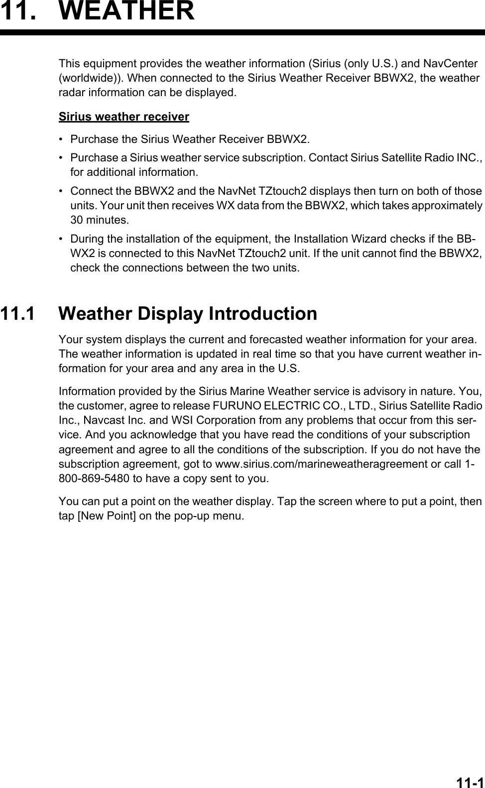 11-111. WEATHERThis equipment provides the weather information (Sirius (only U.S.) and NavCenter (worldwide)). When connected to the Sirius Weather Receiver BBWX2, the weather radar information can be displayed.Sirius weather receiver•  Purchase the Sirius Weather Receiver BBWX2.•  Purchase a Sirius weather service subscription. Contact Sirius Satellite Radio INC., for additional information.•  Connect the BBWX2 and the NavNet TZtouch2 displays then turn on both of those units. Your unit then receives WX data from the BBWX2, which takes approximately 30 minutes.•  During the installation of the equipment, the Installation Wizard checks if the BB-WX2 is connected to this NavNet TZtouch2 unit. If the unit cannot find the BBWX2, check the connections between the two units.11.1 Weather Display IntroductionYour system displays the current and forecasted weather information for your area. The weather information is updated in real time so that you have current weather in-formation for your area and any area in the U.S.Information provided by the Sirius Marine Weather service is advisory in nature. You, the customer, agree to release FURUNO ELECTRIC CO., LTD., Sirius Satellite Radio Inc., Navcast Inc. and WSI Corporation from any problems that occur from this ser-vice. And you acknowledge that you have read the conditions of your subscription agreement and agree to all the conditions of the subscription. If you do not have the subscription agreement, got to www.sirius.com/marineweatheragreement or call 1-800-869-5480 to have a copy sent to you.You can put a point on the weather display. Tap the screen where to put a point, then tap [New Point] on the pop-up menu.