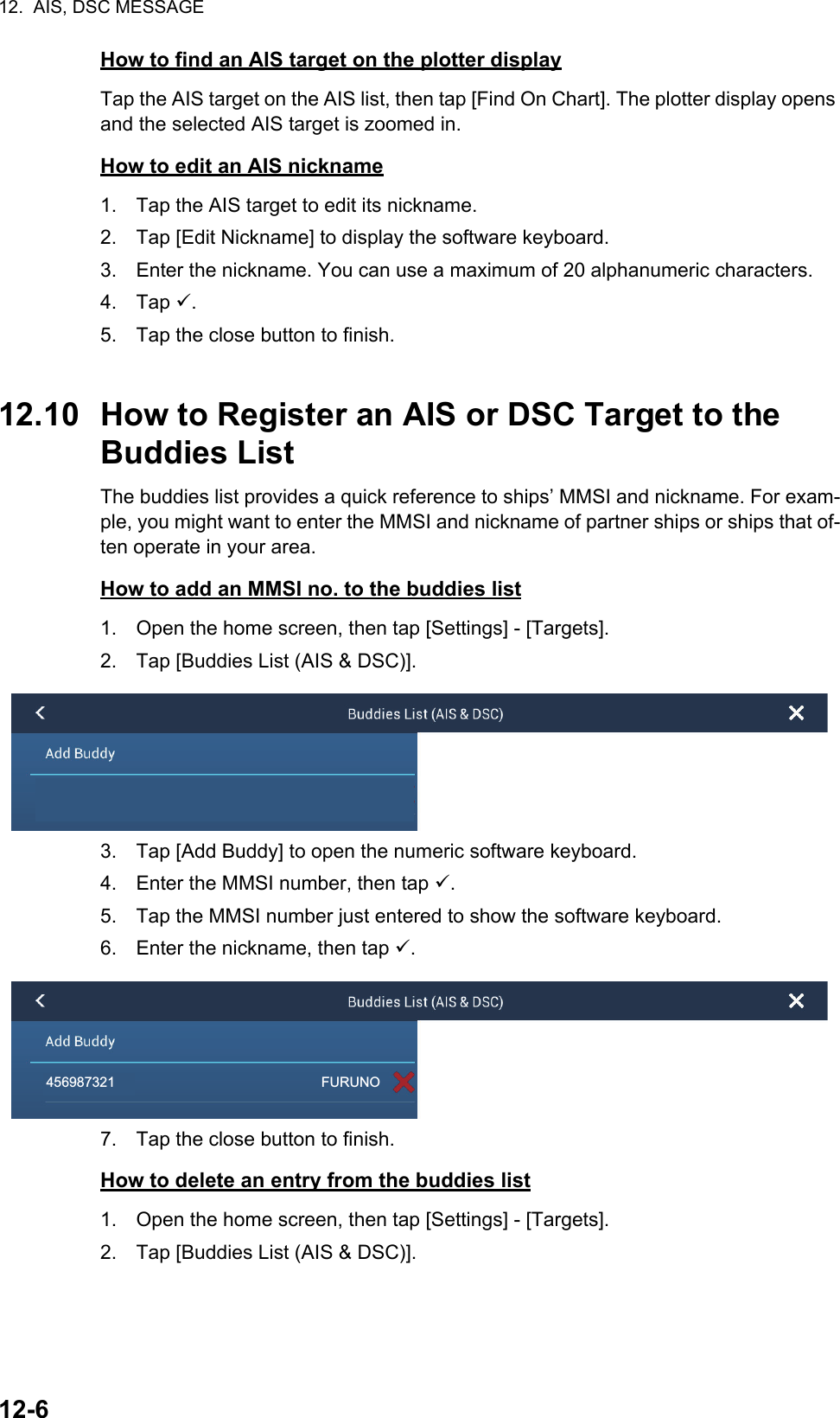 12.  AIS, DSC MESSAGE12-6How to find an AIS target on the plotter displayTap the AIS target on the AIS list, then tap [Find On Chart]. The plotter display opens and the selected AIS target is zoomed in.How to edit an AIS nickname1. Tap the AIS target to edit its nickname.2. Tap [Edit Nickname] to display the software keyboard.3. Enter the nickname. You can use a maximum of 20 alphanumeric characters.4. Tap .5. Tap the close button to finish.12.10 How to Register an AIS or DSC Target to the Buddies ListThe buddies list provides a quick reference to ships’ MMSI and nickname. For exam-ple, you might want to enter the MMSI and nickname of partner ships or ships that of-ten operate in your area.How to add an MMSI no. to the buddies list1. Open the home screen, then tap [Settings] - [Targets].2. Tap [Buddies List (AIS &amp; DSC)].3. Tap [Add Buddy] to open the numeric software keyboard.4. Enter the MMSI number, then tap .5. Tap the MMSI number just entered to show the software keyboard.6. Enter the nickname, then tap .7. Tap the close button to finish.How to delete an entry from the buddies list1. Open the home screen, then tap [Settings] - [Targets].2. Tap [Buddies List (AIS &amp; DSC)].456987321                                                      FURUNO