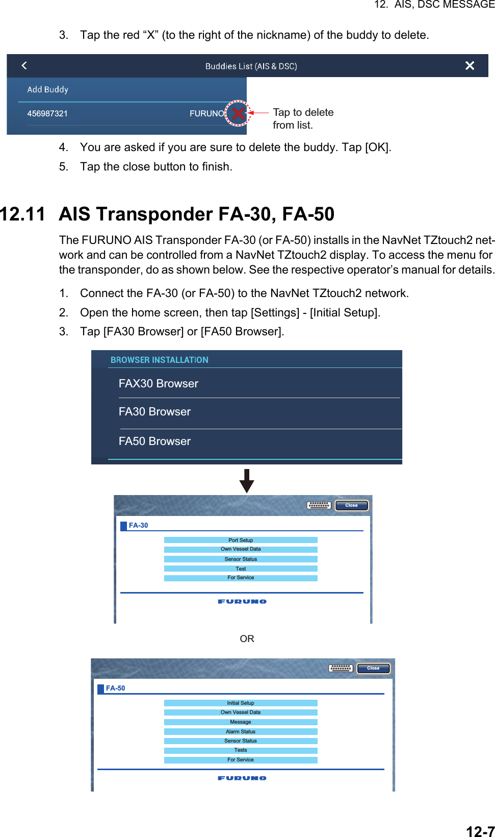 12.  AIS, DSC MESSAGE12-73. Tap the red “X” (to the right of the nickname) of the buddy to delete.4. You are asked if you are sure to delete the buddy. Tap [OK].5. Tap the close button to finish.12.11 AIS Transponder FA-30, FA-50The FURUNO AIS Transponder FA-30 (or FA-50) installs in the NavNet TZtouch2 net-work and can be controlled from a NavNet TZtouch2 display. To access the menu for the transponder, do as shown below. See the respective operator’s manual for details.1. Connect the FA-30 (or FA-50) to the NavNet TZtouch2 network.2. Open the home screen, then tap [Settings] - [Initial Setup].3. Tap [FA30 Browser] or [FA50 Browser].456987321                                                      FURUNOTap to delete from list.CloseInitial SetupOwn Vessel DataMessageAlarm StatusSensor StatusTestsFor ServiceFA-50ClosePort SetupOwn Vessel DataSensor StatusTestFor ServiceFA-30ORFAX30 BrowserFA30 BrowserFA50 Browser