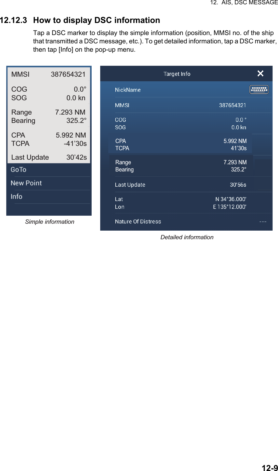 12.  AIS, DSC MESSAGE12-912.12.3 How to display DSC informationTap a DSC marker to display the simple information (position, MMSI no. of the ship that transmitted a DSC message, etc.). To get detailed information, tap a DSC marker, then tap [Info] on the pop-up menu.Simple informationDetailed informationMMSI           387654321COG 0.0°SOG 0.0 knRange            7.293 NMBearing                325.2°CPA                5.992 NMTCPA                  -41’30sLast Update         30’42sCPA 5.992 NMTCPA       41’30sRange   7.293 NMBearing       325.2°