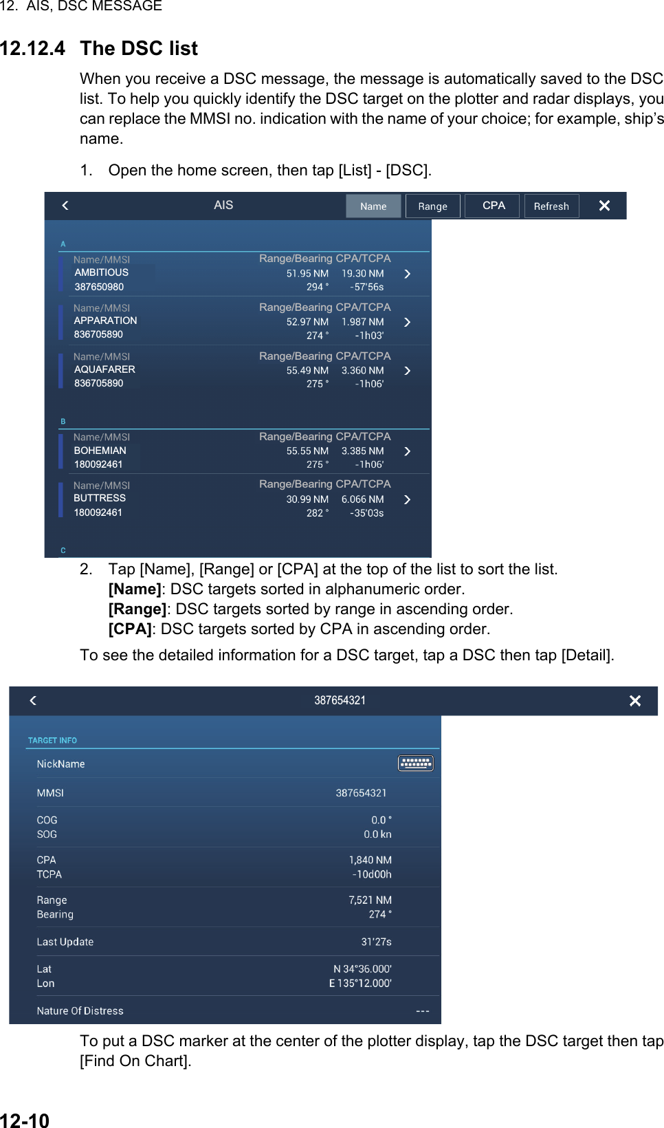 12.  AIS, DSC MESSAGE12-1012.12.4 The DSC listWhen you receive a DSC message, the message is automatically saved to the DSC list. To help you quickly identify the DSC target on the plotter and radar displays, you can replace the MMSI no. indication with the name of your choice; for example, ship’s name.1. Open the home screen, then tap [List] - [DSC].2. Tap [Name], [Range] or [CPA] at the top of the list to sort the list.[Name]: DSC targets sorted in alphanumeric order.[Range]: DSC targets sorted by range in ascending order.[CPA]: DSC targets sorted by CPA in ascending order.To see the detailed information for a DSC target, tap a DSC then tap [Detail].To put a DSC marker at the center of the plotter display, tap the DSC target then tap [Find On Chart].AISRange/Bearing CPA/TCPARange/Bearing CPA/TCPARange/Bearing CPA/TCPARange/Bearing CPA/TCPARange/Bearing CPA/TCPACPAAPPARATION836705890AMBITIOUS387650980AQUAFARER836705890BOHEMIAN180092461BUTTRESS180092461387654321