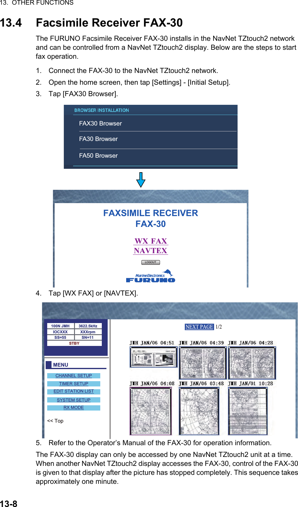 13.  OTHER FUNCTIONS13-813.4 Facsimile Receiver FAX-30The FURUNO Facsimile Receiver FAX-30 installs in the NavNet TZtouch2 network and can be controlled from a NavNet TZtouch2 display. Below are the steps to start fax operation.1. Connect the FAX-30 to the NavNet TZtouch2 network.2. Open the home screen, then tap [Settings] - [Initial Setup].3. Tap [FAX30 Browser].4. Tap [WX FAX] or [NAVTEX].5. Refer to the Operator’s Manual of the FAX-30 for operation information.The FAX-30 display can only be accessed by one NavNet TZtouch2 unit at a time. When another NavNet TZtouch2 display accesses the FAX-30, control of the FAX-30 is given to that display after the picture has stopped completely. This sequence takes approximately one minute.FAXSIMILE RECEIVERFAX-30WX  FAXNAVTEXLOGOUTFAX30 BrowserFA30 BrowserFA50 BrowserMENU100N JMH 3622.5kHzXXXrpmSN=11SS=55IOCXXXSTBYCHANNEL SETUPTIMER SETUPEDIT STATION LISTSYSTEM SETUPRX MODE&lt;&lt; TopNEXT PAGE  1/2