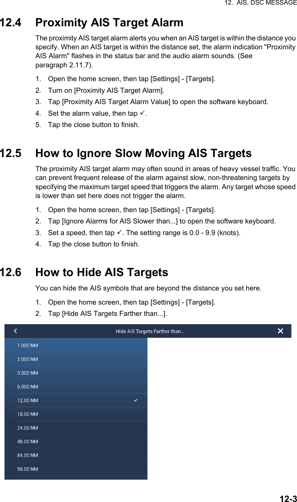 12.  AIS, DSC MESSAGE12-312.4 Proximity AIS Target AlarmThe proximity AIS target alarm alerts you when an AIS target is within the distance you specify. When an AIS target is within the distance set, the alarm indication &quot;Proximity AIS Alarm&quot; flashes in the status bar and the audio alarm sounds. (See paragraph 2.11.7).1. Open the home screen, then tap [Settings] - [Targets].2. Turn on [Proximity AIS Target Alarm].3. Tap [Proximity AIS Target Alarm Value] to open the software keyboard.4. Set the alarm value, then tap .5. Tap the close button to finish.12.5 How to Ignore Slow Moving AIS TargetsThe proximity AIS target alarm may often sound in areas of heavy vessel traffic. You can prevent frequent release of the alarm against slow, non-threatening targets by specifying the maximum target speed that triggers the alarm. Any target whose speed is lower than set here does not trigger the alarm.1. Open the home screen, then tap [Settings] - [Targets].2. Tap [Ignore Alarms for AIS Slower than...] to open the software keyboard.3. Set a speed, then tap . The setting range is 0.0 - 9.9 (knots).4. Tap the close button to finish.12.6 How to Hide AIS TargetsYou can hide the AIS symbols that are beyond the distance you set here.1. Open the home screen, then tap [Settings] - [Targets].2. Tap [Hide AIS Targets Farther than...].