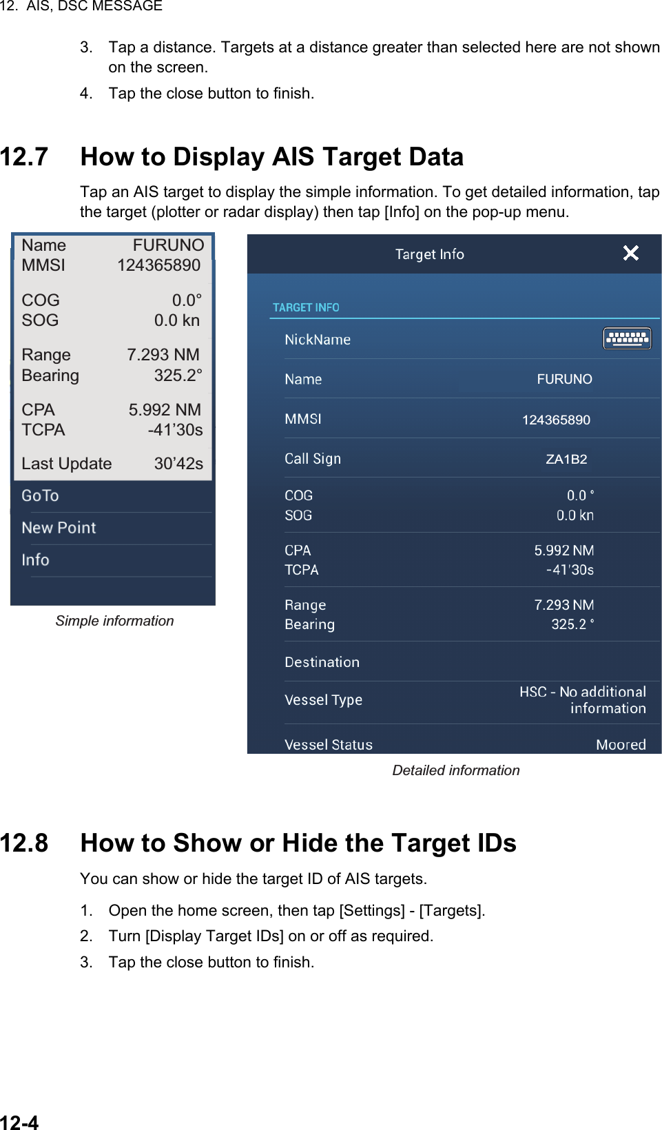 12.  AIS, DSC MESSAGE12-43. Tap a distance. Targets at a distance greater than selected here are not shown on the screen.4. Tap the close button to finish.12.7 How to Display AIS Target DataTap an AIS target to display the simple information. To get detailed information, tap the target (plotter or radar display) then tap [Info] on the pop-up menu.12.8 How to Show or Hide the Target IDsYou can show or hide the target ID of AIS targets.1. Open the home screen, then tap [Settings] - [Targets].2. Turn [Display Target IDs] on or off as required.3. Tap the close button to finish.Simple informationDetailed informationFURUNOName FURUNOMMSI           124365890COG 0.0°SOG 0.0 knRange            7.293 NMBearing                325.2°CPA                5.992 NMTCPA                  -41’30sLast Update         30’42s124365890ZA1B2