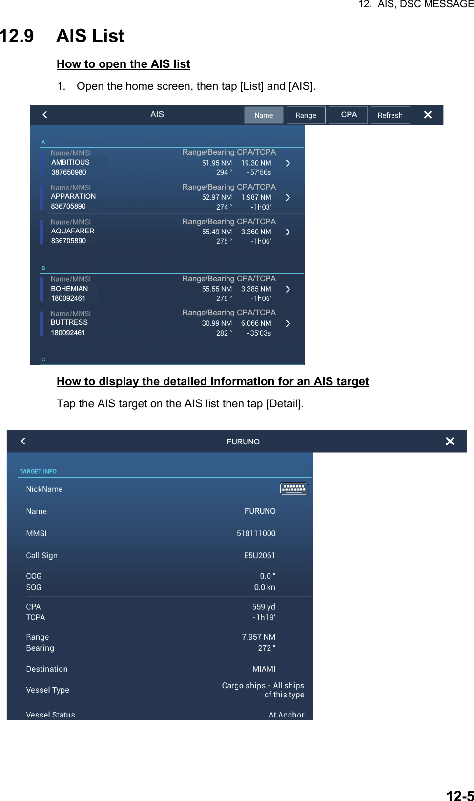 12.  AIS, DSC MESSAGE12-512.9 AIS ListHow to open the AIS list1. Open the home screen, then tap [List] and [AIS].How to display the detailed information for an AIS targetTap the AIS target on the AIS list then tap [Detail].AISRange/Bearing CPA/TCPARange/Bearing CPA/TCPARange/Bearing CPA/TCPARange/Bearing CPA/TCPARange/Bearing CPA/TCPACPAAPPARATION836705890AMBITIOUS387650980AQUAFARER836705890BOHEMIAN180092461BUTTRESS180092461  FURUNOFURUNO