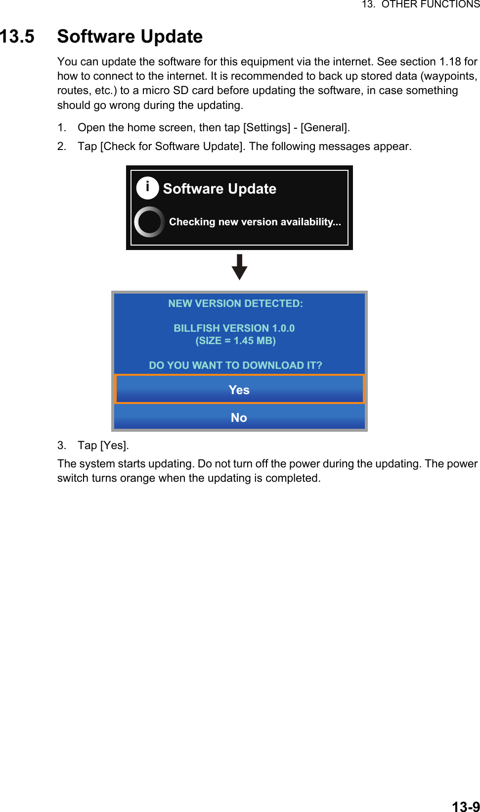 13.  OTHER FUNCTIONS13-913.5 Software UpdateYou can update the software for this equipment via the internet. See section 1.18 for how to connect to the internet. It is recommended to back up stored data (waypoints, routes, etc.) to a micro SD card before updating the software, in case something should go wrong during the updating.1. Open the home screen, then tap [Settings] - [General].2. Tap [Check for Software Update]. The following messages appear.3. Tap [Yes].The system starts updating. Do not turn off the power during the updating. The power switch turns orange when the updating is completed.iSoftware UpdateChecking new version availability...NEW VERSION DETECTED:BILLFISH VERSION 1.0.0 (SIZE = 1.45 MB)DO YOU WANT TO DOWNLOAD IT?YesNo