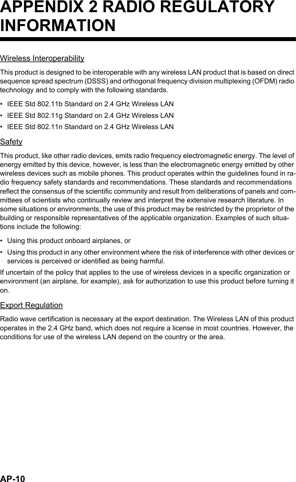 AP-10APPENDIX 2 RADIO REGULATORY INFORMATIONWireless InteroperabilityThis product is designed to be interoperable with any wireless LAN product that is based on direct sequence spread spectrum (DSSS) and orthogonal frequency division multiplexing (OFDM) radio technology and to comply with the following standards.•  IEEE Std 802.11b Standard on 2.4 GHz Wireless LAN•  IEEE Std 802.11g Standard on 2.4 GHz Wireless LAN•  IEEE Std 802.11n Standard on 2.4 GHz Wireless LANSafetyThis product, like other radio devices, emits radio frequency electromagnetic energy. The level of energy emitted by this device, however, is less than the electromagnetic energy emitted by other wireless devices such as mobile phones. This product operates within the guidelines found in ra-dio frequency safety standards and recommendations. These standards and recommendations reflect the consensus of the scientific community and result from deliberations of panels and com-mittees of scientists who continually review and interpret the extensive research literature. In some situations or environments, the use of this product may be restricted by the proprietor of the building or responsible representatives of the applicable organization. Examples of such situa-tions include the following:•  Using this product onboard airplanes, or•  Using this product in any other environment where the risk of interference with other devices or services is perceived or identified as being harmful.If uncertain of the policy that applies to the use of wireless devices in a specific organization or environment (an airplane, for example), ask for authorization to use this product before turning it on.Export RegulationRadio wave certification is necessary at the export destination. The Wireless LAN of this product operates in the 2.4 GHz band, which does not require a license in most countries. However, the conditions for use of the wireless LAN depend on the country or the area.