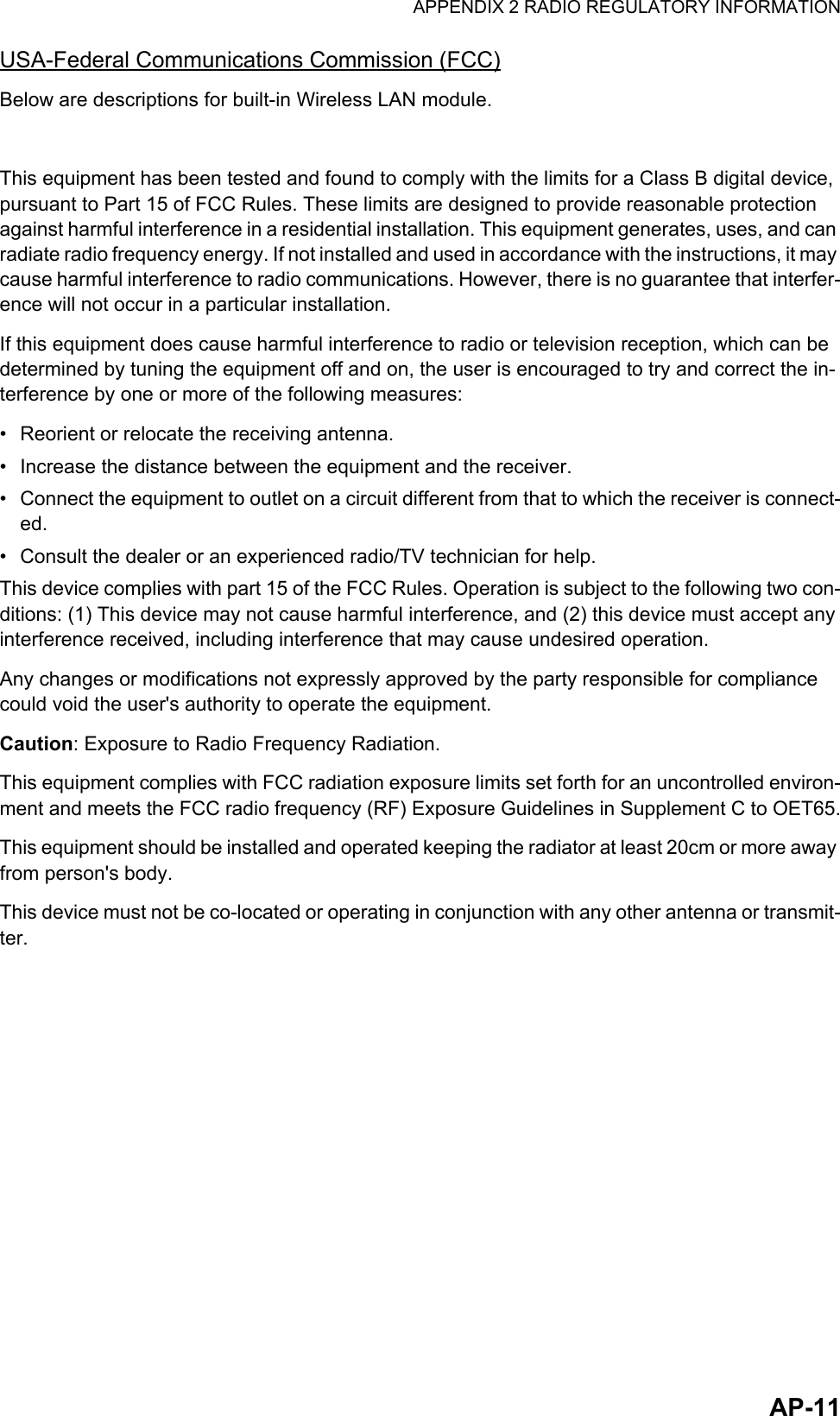 APPENDIX 2 RADIO REGULATORY INFORMATIONAP-11USA-Federal Communications Commission (FCC)Below are descriptions for built-in Wireless LAN module.This equipment has been tested and found to comply with the limits for a Class B digital device, pursuant to Part 15 of FCC Rules. These limits are designed to provide reasonable protection against harmful interference in a residential installation. This equipment generates, uses, and can radiate radio frequency energy. If not installed and used in accordance with the instructions, it may cause harmful interference to radio communications. However, there is no guarantee that interfer-ence will not occur in a particular installation.If this equipment does cause harmful interference to radio or television reception, which can be determined by tuning the equipment off and on, the user is encouraged to try and correct the in-terference by one or more of the following measures:•  Reorient or relocate the receiving antenna.•  Increase the distance between the equipment and the receiver.•  Connect the equipment to outlet on a circuit different from that to which the receiver is connect-ed.•  Consult the dealer or an experienced radio/TV technician for help.This device complies with part 15 of the FCC Rules. Operation is subject to the following two con-ditions: (1) This device may not cause harmful interference, and (2) this device must accept any interference received, including interference that may cause undesired operation.Any changes or modifications not expressly approved by the party responsible for compliance could void the user&apos;s authority to operate the equipment.Caution: Exposure to Radio Frequency Radiation.This equipment complies with FCC radiation exposure limits set forth for an uncontrolled environ-ment and meets the FCC radio frequency (RF) Exposure Guidelines in Supplement C to OET65.This equipment should be installed and operated keeping the radiator at least 20cm or more away from person&apos;s body.This device must not be co-located or operating in conjunction with any other antenna or transmit-ter.