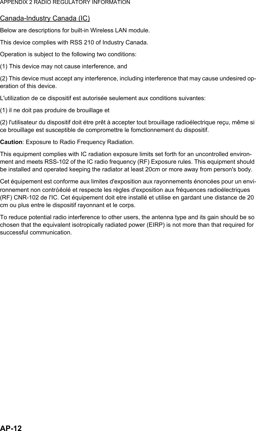 APPENDIX 2 RADIO REGULATORY INFORMATIONAP-12Canada-Industry Canada (IC)Below are descriptions for built-in Wireless LAN module.This device complies with RSS 210 of Industry Canada.Operation is subject to the following two conditions:(1) This device may not cause interference, and(2) This device must accept any interference, including interference that may cause undesired op-eration of this device.L&apos;utilization de ce dispositif est autorisée seulement aux conditions suivantes:(1) il ne doit pas produire de brouillage et (2) l&apos;utilisateur du dispositif doit étre prêt à accepter tout brouillage radioélectrique reçu, même si ce brouillage est susceptible de compromettre le fomctionnement du dispositif.Caution: Exposure to Radio Frequency Radiation.This equipment complies with IC radiation exposure limits set forth for an uncontrolled environ-ment and meets RSS-102 of the IC radio frequency (RF) Exposure rules. This equipment should be installed and operated keeping the radiator at least 20cm or more away from person&apos;s body.Cet équipement est conforme aux limites d&apos;exposition aux rayonnements énoncées pour un envi-ronnement non contr êolé et respecte les règles d&apos;exposition aux fréquences radioélectriques (RF) CNR-102 de l&apos;IC. Cet équipement doit etre installé et utilise en gardant une distance de 20 cm ou plus entre le dispositif rayonnant et le corps.To reduce potential radio interference to other users, the antenna type and its gain should be so chosen that the equivalent isotropically radiated power (EIRP) is not more than that required for successful communication.