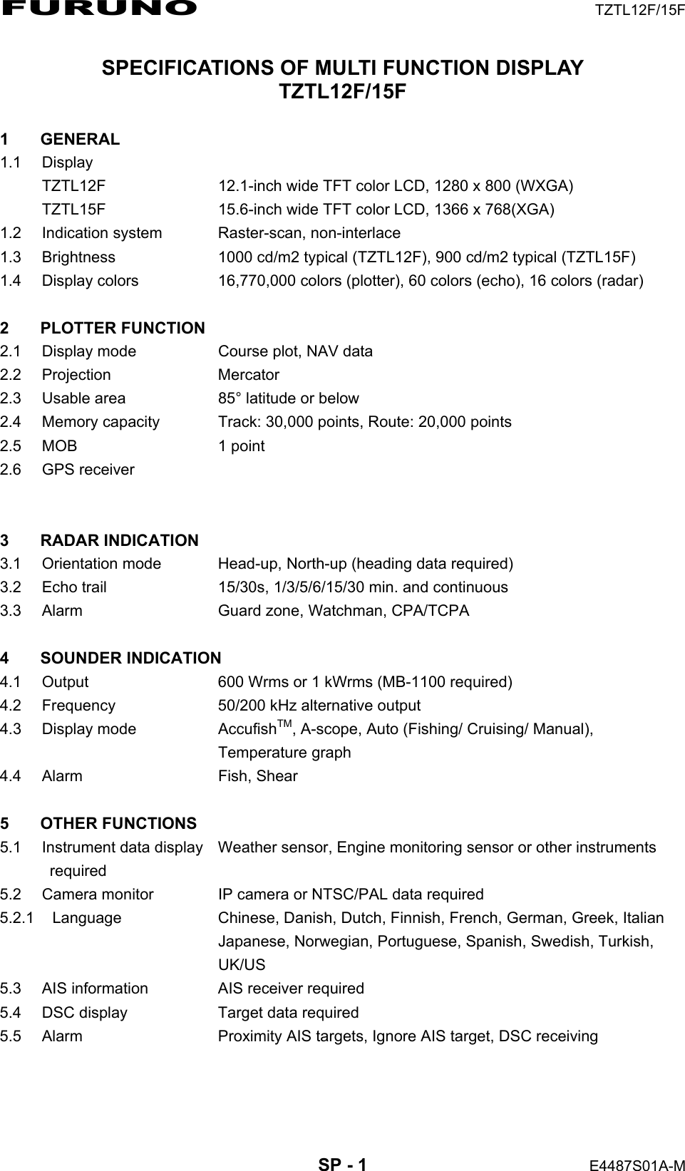 FURUNO  TZTL12F/15F  SP - 1  E4487S01A-M SPECIFICATIONS OF MULTI FUNCTION DISPLAY TZTL12F/15F  1 GENERAL 1.1 Display TZTL12F  12.1-inch wide TFT color LCD, 1280 x 800 (WXGA) TZTL15F  15.6-inch wide TFT color LCD, 1366 x 768(XGA) 1.2 Indication system  Raster-scan, non-interlace 1.3  Brightness  1000 cd/m2 typical (TZTL12F), 900 cd/m2 typical (TZTL15F) 1.4  Display colors  16,770,000 colors (plotter), 60 colors (echo), 16 colors (radar)  2 PLOTTER FUNCTION 2.1  Display mode  Course plot, NAV data 2.2 Projection  Mercator 2.3  Usable area  85° latitude or below 2.4  Memory capacity  Track: 30,000 points, Route: 20,000 points 2.5 MOB  1 point 2.6 GPS receiver    3 RADAR INDICATION 3.1 Orientation mode  Head-up, North-up (heading data required) 3.2  Echo trail  15/30s, 1/3/5/6/15/30 min. and continuous 3.3  Alarm  Guard zone, Watchman, CPA/TCPA  4 SOUNDER INDICATION 4.1  Output  600 Wrms or 1 kWrms (MB-1100 required) 4.2  Frequency  50/200 kHz alternative output 4.3 Display mode  AccufishTM, A-scope, Auto (Fishing/ Cruising/ Manual),  Temperature graph 4.4 Alarm  Fish, Shear  5 OTHER FUNCTIONS 5.1  Instrument data display  Weather sensor, Engine monitoring sensor or other instruments  required 5.2  Camera monitor  IP camera or NTSC/PAL data required 5.2.1 Language  Chinese, Danish, Dutch, Finnish, French, German, Greek, Italian   Japanese, Norwegian, Portuguese, Spanish, Swedish, Turkish,  UK/US 5.3  AIS information  AIS receiver required 5.4  DSC display  Target data required 5.5  Alarm  Proximity AIS targets, Ignore AIS target, DSC receiving  