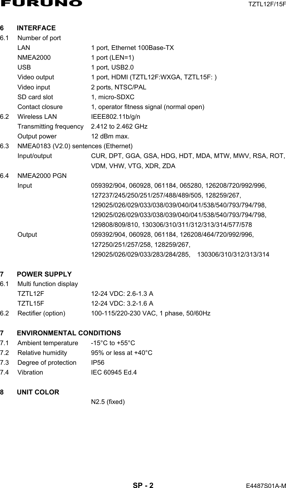 FURUNO  TZTL12F/15F  SP - 2  E4487S01A-M 6 INTERFACE 6.1  Number of port LAN  1 port, Ethernet 100Base-TX NMEA2000  1 port (LEN=1) USB  1 port, USB2.0 Video output  1 port, HDMI (TZTL12F:WXGA, TZTL15F: ) Video input  2 ports, NTSC/PAL SD card slot  1, micro-SDXC Contact closure  1, operator fitness signal (normal open) 6.2 Wireless LAN  IEEE802.11b/g/n Transmitting frequency  2.412 to 2.462 GHz Output power  12 dBm max. 6.3  NMEA0183 (V2.0) sentences (Ethernet) Input/output  CUR, DPT, GGA, GSA, HDG, HDT, MDA, MTW, MWV, RSA, ROT,   VDM, VHW, VTG, XDR, ZDA 6.4 NMEA2000 PGN Input 059392/904, 060928, 061184, 065280, 126208/720/992/996,  127237/245/250/251/257/488/489/505, 128259/267,  129025/026/029/033/038/039/040/041/538/540/793/794/798,  129025/026/029/033/038/039/040/041/538/540/793/794/798,  129808/809/810, 130306/310/311/312/313/314/577/578 Output 059392/904, 060928, 061184, 126208/464/720/992/996,  127250/251/257/258, 128259/267,  129025/026/029/033/283/284/285,  130306/310/312/313/314  7 POWER SUPPLY 6.1  Multi function display TZTL12F  12-24 VDC: 2.6-1.3 A TZTL15F  12-24 VDC: 3.2-1.6 A 6.2 Rectifier (option)  100-115/220-230 VAC, 1 phase, 50/60Hz  7 ENVIRONMENTAL CONDITIONS 7.1  Ambient temperature  -15°C to +55°C 7.2  Relative humidity  95% or less at +40°C 7.3  Degree of protection  IP56 7.4  Vibration  IEC 60945 Ed.4  8 UNIT COLOR  N2.5 (fixed) 