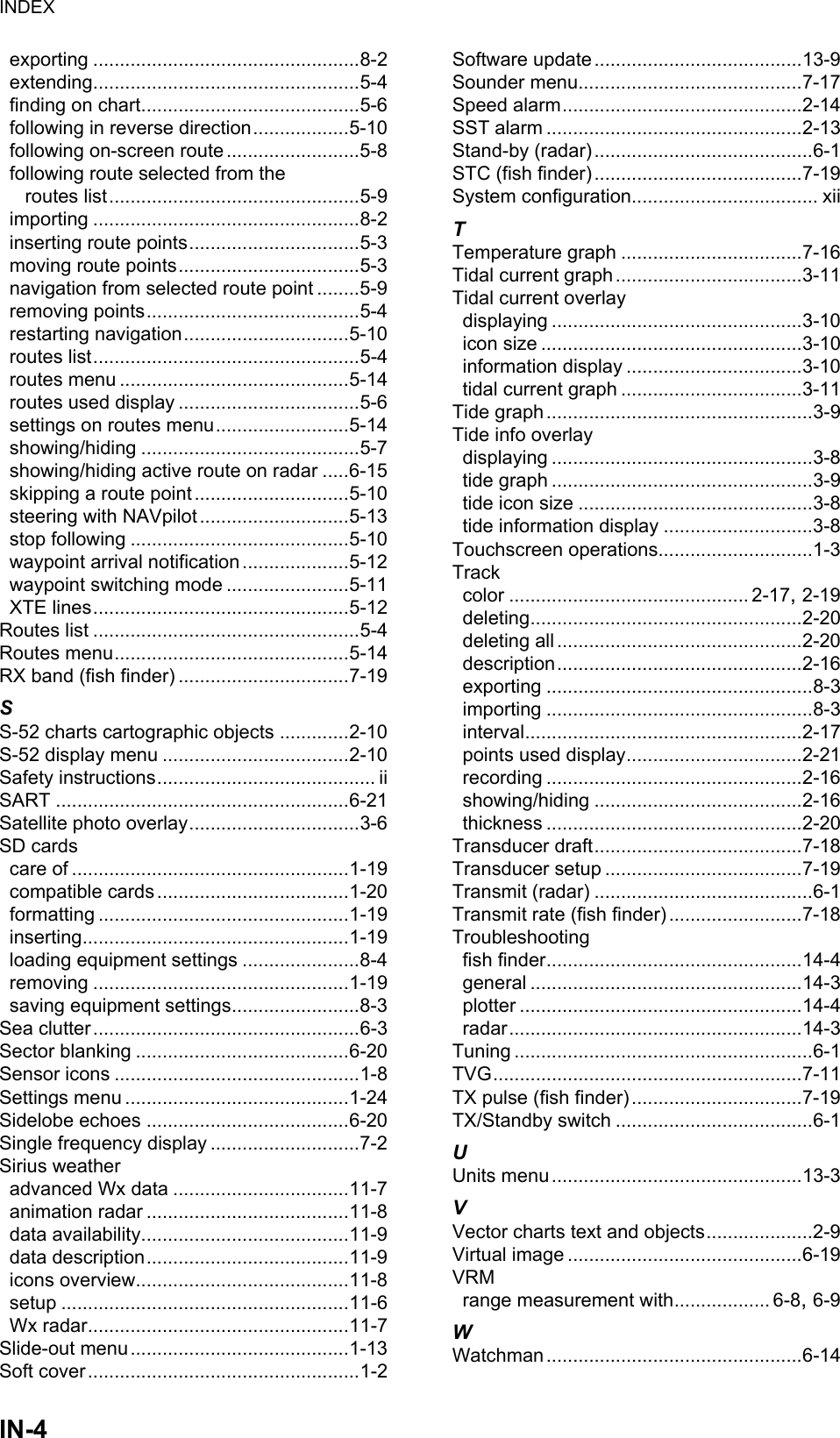 INDEXIN-4exporting ..................................................8-2extending..................................................5-4finding on chart.........................................5-6following in reverse direction..................5-10following on-screen route .........................5-8following route selected from theroutes list...............................................5-9importing ..................................................8-2inserting route points................................5-3moving route points..................................5-3navigation from selected route point ........5-9removing points........................................5-4restarting navigation...............................5-10routes list..................................................5-4routes menu ...........................................5-14routes used display ..................................5-6settings on routes menu.........................5-14showing/hiding .........................................5-7showing/hiding active route on radar .....6-15skipping a route point .............................5-10steering with NAVpilot ............................5-13stop following .........................................5-10waypoint arrival notification ....................5-12waypoint switching mode .......................5-11XTE lines................................................5-12Routes list ..................................................5-4Routes menu............................................5-14RX band (fish finder) ................................7-19SS-52 charts cartographic objects .............2-10S-52 display menu ...................................2-10Safety instructions......................................... iiSART .......................................................6-21Satellite photo overlay................................3-6SD cardscare of ....................................................1-19compatible cards ....................................1-20formatting ...............................................1-19inserting..................................................1-19loading equipment settings ......................8-4removing ................................................1-19saving equipment settings........................8-3Sea clutter..................................................6-3Sector blanking ........................................6-20Sensor icons ..............................................1-8Settings menu ..........................................1-24Sidelobe echoes ......................................6-20Single frequency display ............................7-2Sirius weatheradvanced Wx data .................................11-7animation radar ......................................11-8data availability.......................................11-9data description......................................11-9icons overview........................................11-8setup ......................................................11-6Wx radar.................................................11-7Slide-out menu.........................................1-13Soft cover...................................................1-2Software update.......................................13-9Sounder menu..........................................7-17Speed alarm.............................................2-14SST alarm ................................................2-13Stand-by (radar).........................................6-1STC (fish finder) .......................................7-19System configuration................................... xiiTTemperature graph ..................................7-16Tidal current graph...................................3-11Tidal current overlaydisplaying ...............................................3-10icon size .................................................3-10information display .................................3-10tidal current graph ..................................3-11Tide graph..................................................3-9Tide info overlaydisplaying .................................................3-8tide graph .................................................3-9tide icon size ............................................3-8tide information display ............................3-8Touchscreen operations.............................1-3Trackcolor ............................................. 2-17, 2-19deleting...................................................2-20deleting all ..............................................2-20description..............................................2-16exporting ..................................................8-3importing ..................................................8-3interval....................................................2-17points used display.................................2-21recording ................................................2-16showing/hiding .......................................2-16thickness ................................................2-20Transducer draft.......................................7-18Transducer setup .....................................7-19Transmit (radar) .........................................6-1Transmit rate (fish finder) .........................7-18Troubleshootingfish finder................................................14-4general ...................................................14-3plotter .....................................................14-4radar.......................................................14-3Tuning ........................................................6-1TVG..........................................................7-11TX pulse (fish finder)................................7-19TX/Standby switch .....................................6-1UUnits menu...............................................13-3VVector charts text and objects....................2-9Virtual image ............................................6-19VRMrange measurement with.................. 6-8, 6-9WWatchman................................................6-14