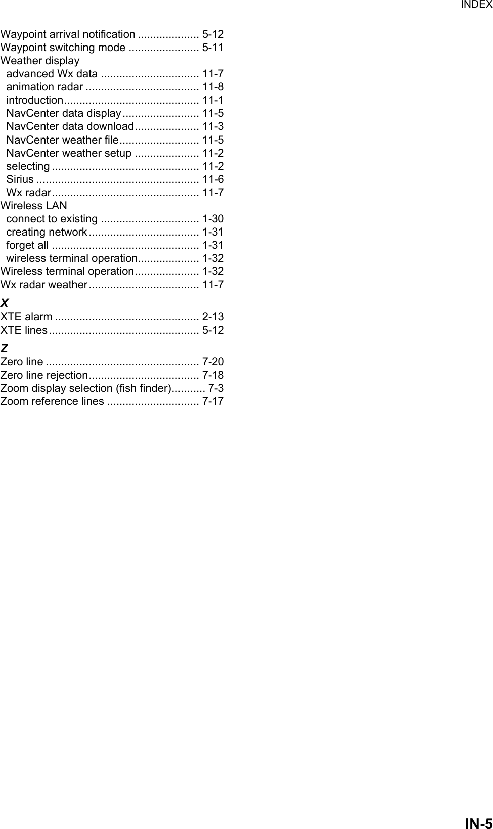 INDEXIN-5Waypoint arrival notification .................... 5-12Waypoint switching mode ....................... 5-11Weather displayadvanced Wx data ................................ 11-7animation radar ..................................... 11-8introduction............................................ 11-1NavCenter data display......................... 11-5NavCenter data download..................... 11-3NavCenter weather file.......................... 11-5NavCenter weather setup ..................... 11-2selecting ................................................ 11-2Sirius ..................................................... 11-6Wx radar................................................ 11-7Wireless LANconnect to existing ................................ 1-30creating network.................................... 1-31forget all ................................................ 1-31wireless terminal operation.................... 1-32Wireless terminal operation..................... 1-32Wx radar weather.................................... 11-7XXTE alarm ............................................... 2-13XTE lines................................................. 5-12ZZero line .................................................. 7-20Zero line rejection.................................... 7-18Zoom display selection (fish finder)........... 7-3Zoom reference lines .............................. 7-17