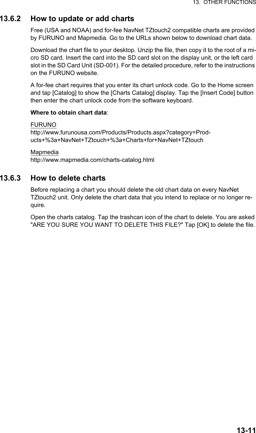 13.  OTHER FUNCTIONS13-1113.6.2 How to update or add chartsFree (USA and NOAA) and for-fee NavNet TZtouch2 compatible charts are provided by FURUNO and Mapmedia. Go to the URLs shown below to download chart data.Download the chart file to your desktop. Unzip the file, then copy it to the root of a mi-cro SD card. Insert the card into the SD card slot on the display unit, or the left card slot in the SD Card Unit (SD-001). For the detailed procedure, refer to the instructions on the FURUNO website.A for-fee chart requires that you enter its chart unlock code. Go to the Home screen and tap [Catalog] to show the [Charts Catalog] display. Tap the [Insert Code] button then enter the chart unlock code from the software keyboard.Where to obtain chart data:FURUNOhttp://www.furunousa.com/Products/Products.aspx?category=Prod-ucts+%3a+NavNet+TZtouch+%3a+Charts+for+NavNet+TZtouchMapmediahttp://www.mapmedia.com/charts-catalog.html13.6.3 How to delete chartsBefore replacing a chart you should delete the old chart data on every NavNetTZtouch2 unit. Only delete the chart data that you intend to replace or no longer re-quire.Open the charts catalog. Tap the trashcan icon of the chart to delete. You are asked &quot;ARE YOU SURE YOU WANT TO DELETE THIS FILE?&quot; Tap [OK] to delete the file.