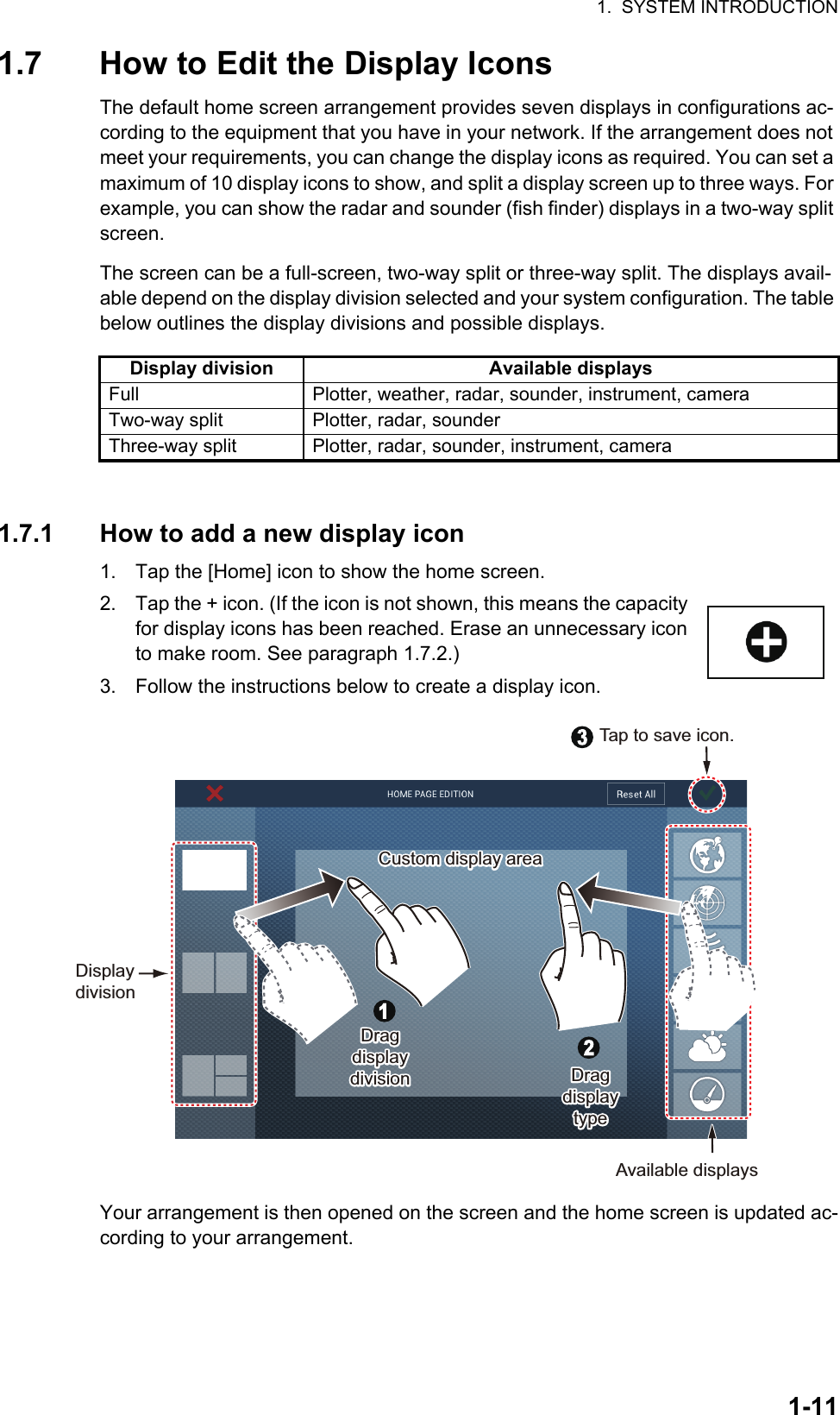 1.  SYSTEM INTRODUCTION1-111.7 How to Edit the Display IconsThe default home screen arrangement provides seven displays in configurations ac-cording to the equipment that you have in your network. If the arrangement does not meet your requirements, you can change the display icons as required. You can set a maximum of 10 display icons to show, and split a display screen up to three ways. For example, you can show the radar and sounder (fish finder) displays in a two-way split screen.The screen can be a full-screen, two-way split or three-way split. The displays avail-able depend on the display division selected and your system configuration. The table below outlines the display divisions and possible displays.1.7.1 How to add a new display icon1. Tap the [Home] icon to show the home screen.2. Tap the + icon. (If the icon is not shown, this means the capacity for display icons has been reached. Erase an unnecessary icon to make room. See paragraph 1.7.2.)3. Follow the instructions below to create a display icon.Your arrangement is then opened on the screen and the home screen is updated ac-cording to your arrangement.Display division Available displaysFull Plotter, weather, radar, sounder, instrument, cameraTwo-way split Plotter, radar, sounderThree-way split Plotter, radar, sounder, instrument, cameraAvailable displaysDisplay divisionCustom display areaCustom display areaDragdisplay divisionDragdisplay divisionDragdisplay typeDragdisplay typeTap to save icon.