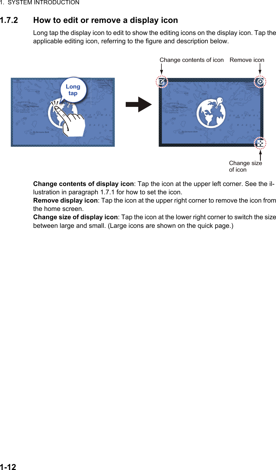 1.  SYSTEM INTRODUCTION1-121.7.2 How to edit or remove a display iconLong tap the display icon to edit to show the editing icons on the display icon. Tap the applicable editing icon, referring to the figure and description below.Change contents of display icon: Tap the icon at the upper left corner. See the il-lustration in paragraph 1.7.1 for how to set the icon.Remove display icon: Tap the icon at the upper right corner to remove the icon from the home screen.Change size of display icon: Tap the icon at the lower right corner to switch the size between large and small. (Large icons are shown on the quick page.)LongtapRemove iconChange size of iconChange contents of icon