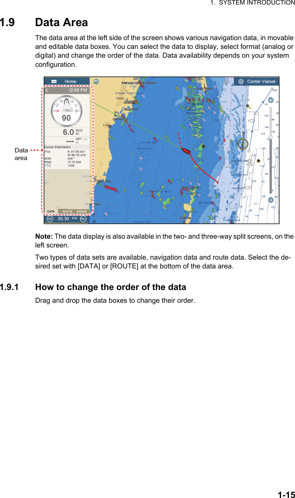 1.  SYSTEM INTRODUCTION1-151.9 Data AreaThe data area at the left side of the screen shows various navigation data, in movable and editable data boxes. You can select the data to display, select format (analog or digital) and change the order of the data. Data availability depends on your system configuration.Note: The data display is also available in the two- and three-way split screens, on the left screen.Two types of data sets are available, navigation data and route data. Select the de-sired set with [DATA] or [ROUTE] at the bottom of the data area.1.9.1 How to change the order of the dataDrag and drop the data boxes to change their order.DataareaDataareaDATA          ROUTE     RADAR