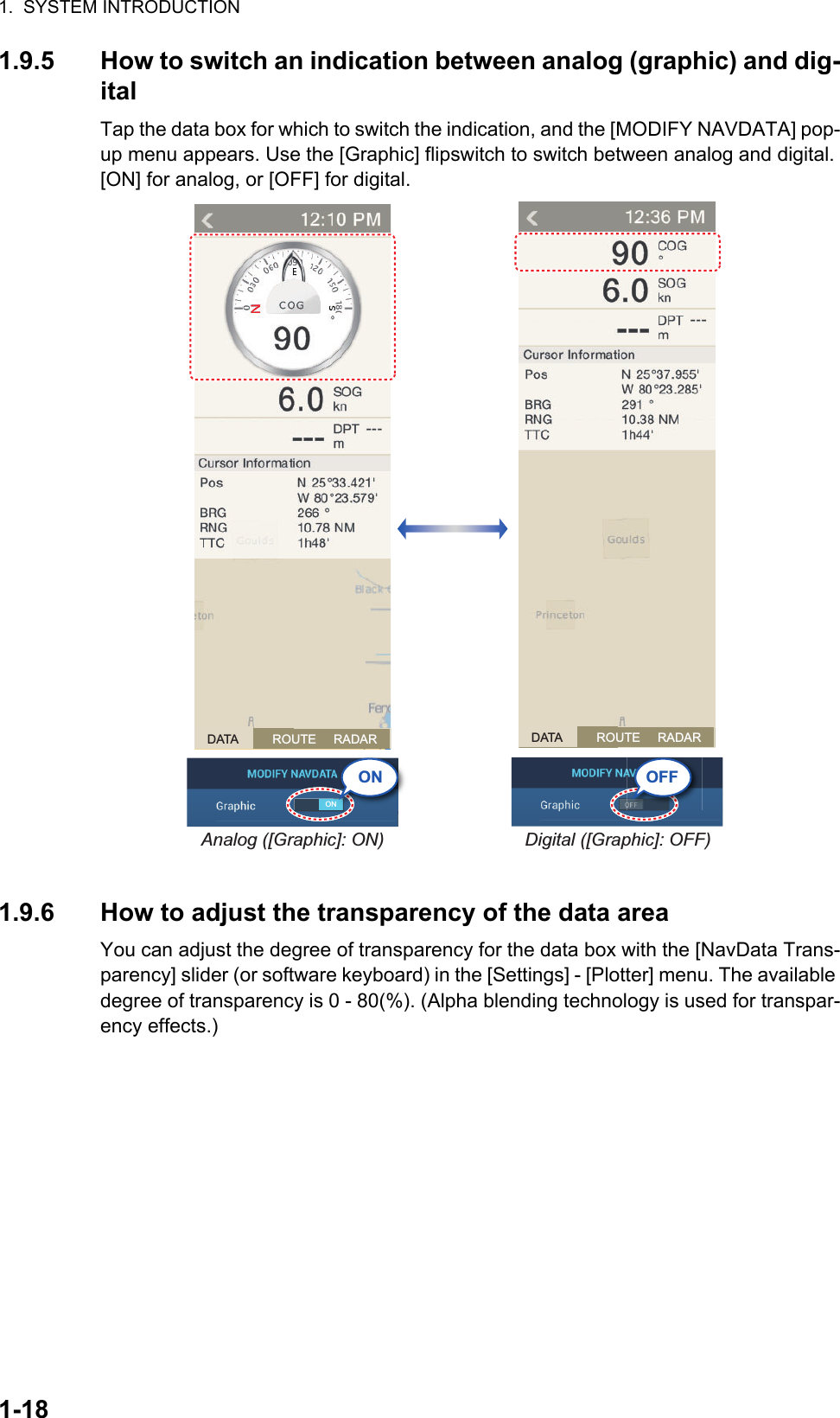 1.  SYSTEM INTRODUCTION1-181.9.5 How to switch an indication between analog (graphic) and dig-italTap the data box for which to switch the indication, and the [MODIFY NAVDATA] pop-up menu appears. Use the [Graphic] flipswitch to switch between analog and digital. [ON] for analog, or [OFF] for digital.1.9.6 How to adjust the transparency of the data areaYou can adjust the degree of transparency for the data box with the [NavData Trans-parency] slider (or software keyboard) in the [Settings] - [Plotter] menu. The available degree of transparency is 0 - 80(%). (Alpha blending technology is used for transpar-ency effects.)Analog ([Graphic]: ON)ONDigital ([Graphic]: OFF)NON OFFDATA          ROUTE     RADAR DATA          ROUTE     RADAR