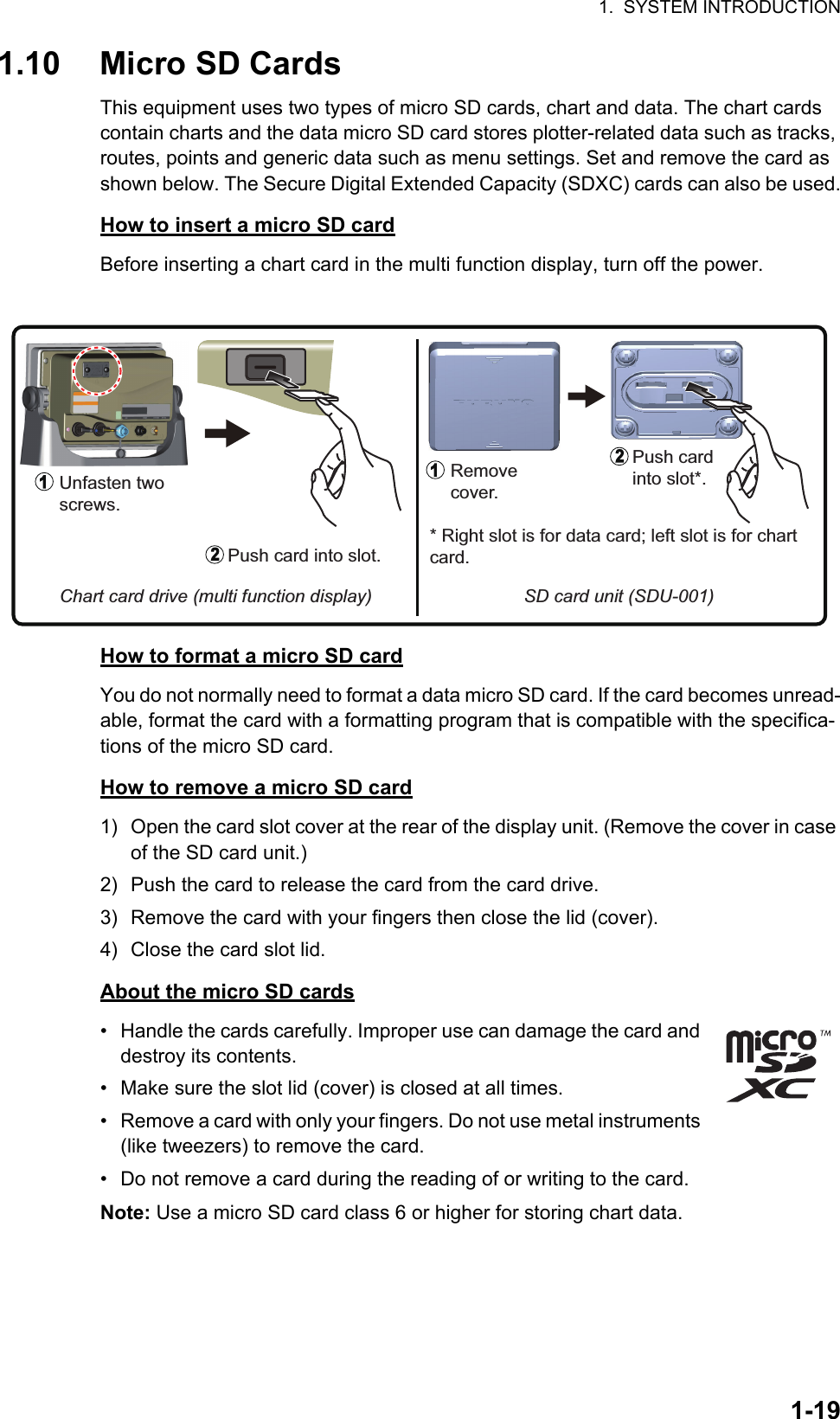 1.  SYSTEM INTRODUCTION1-191.10 Micro SD CardsThis equipment uses two types of micro SD cards, chart and data. The chart cards contain charts and the data micro SD card stores plotter-related data such as tracks, routes, points and generic data such as menu settings. Set and remove the card as shown below. The Secure Digital Extended Capacity (SDXC) cards can also be used.How to insert a micro SD cardBefore inserting a chart card in the multi function display, turn off the power.How to format a micro SD cardYou do not normally need to format a data micro SD card. If the card becomes unread-able, format the card with a formatting program that is compatible with the specifica-tions of the micro SD card.How to remove a micro SD card1) Open the card slot cover at the rear of the display unit. (Remove the cover in case of the SD card unit.)2) Push the card to release the card from the card drive.3) Remove the card with your fingers then close the lid (cover).4) Close the card slot lid.About the micro SD cards•  Handle the cards carefully. Improper use can damage the card and destroy its contents.•  Make sure the slot lid (cover) is closed at all times.•  Remove a card with only your fingers. Do not use metal instruments (like tweezers) to remove the card.•  Do not remove a card during the reading of or writing to the card.Note: Use a micro SD card class 6 or higher for storing chart data.Unfasten two screws.Push card into slot.SD card unit (SDU-001)Chart card drive (multi function display)Remove cover.Push card into slot*.* Right slot is for data card; left slot is for chart card.