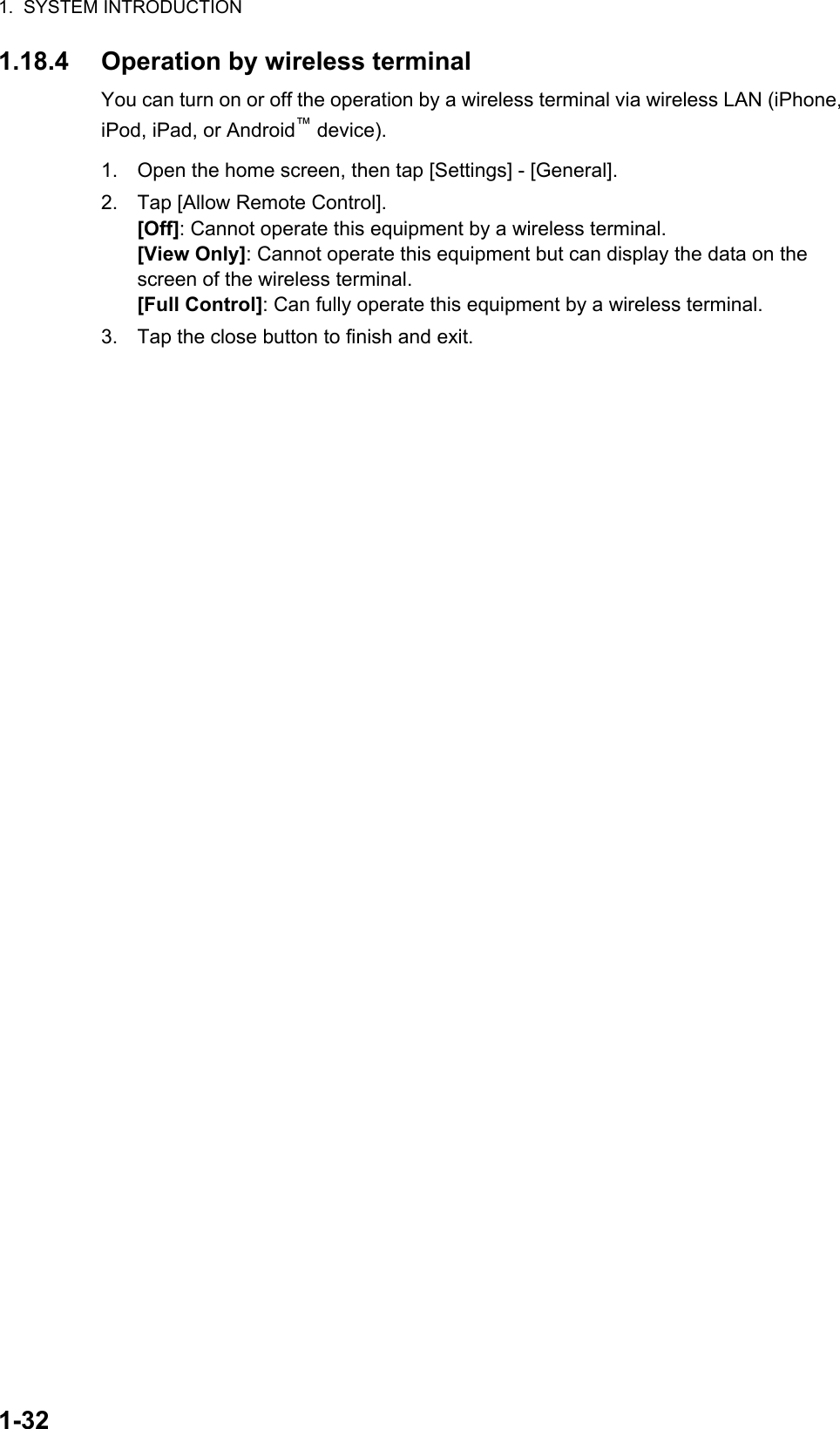 1.  SYSTEM INTRODUCTION1-321.18.4 Operation by wireless terminalYou can turn on or off the operation by a wireless terminal via wireless LAN (iPhone, iPod, iPad, or Android™ device).1. Open the home screen, then tap [Settings] - [General].2. Tap [Allow Remote Control].[Off]: Cannot operate this equipment by a wireless terminal.[View Only]: Cannot operate this equipment but can display the data on the screen of the wireless terminal.[Full Control]: Can fully operate this equipment by a wireless terminal.3. Tap the close button to finish and exit.