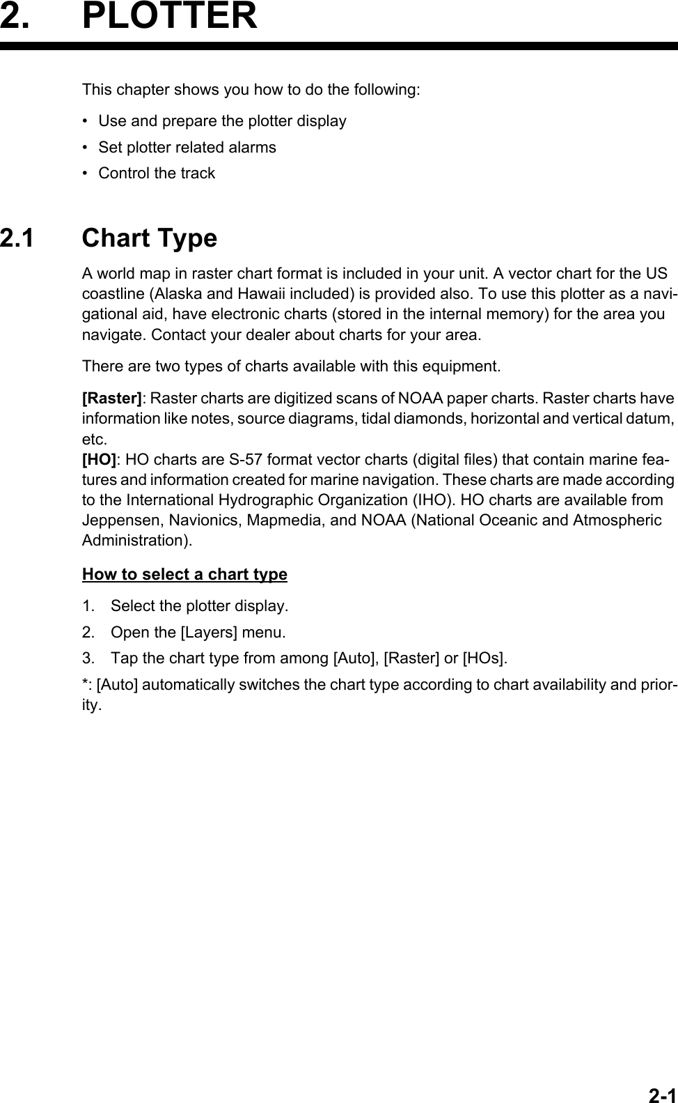 2-12. PLOTTERThis chapter shows you how to do the following:•  Use and prepare the plotter display•  Set plotter related alarms•  Control the track2.1 Chart TypeA world map in raster chart format is included in your unit. A vector chart for the US coastline (Alaska and Hawaii included) is provided also. To use this plotter as a navi-gational aid, have electronic charts (stored in the internal memory) for the area you navigate. Contact your dealer about charts for your area.There are two types of charts available with this equipment.[Raster]: Raster charts are digitized scans of NOAA paper charts. Raster charts have information like notes, source diagrams, tidal diamonds, horizontal and vertical datum, etc.[HO]: HO charts are S-57 format vector charts (digital files) that contain marine fea-tures and information created for marine navigation. These charts are made according to the International Hydrographic Organization (IHO). HO charts are available from Jeppensen, Navionics, Mapmedia, and NOAA (National Oceanic and Atmospheric Administration).How to select a chart type1. Select the plotter display.2. Open the [Layers] menu.3. Tap the chart type from among [Auto], [Raster] or [HOs].*: [Auto] automatically switches the chart type according to chart availability and prior-ity.