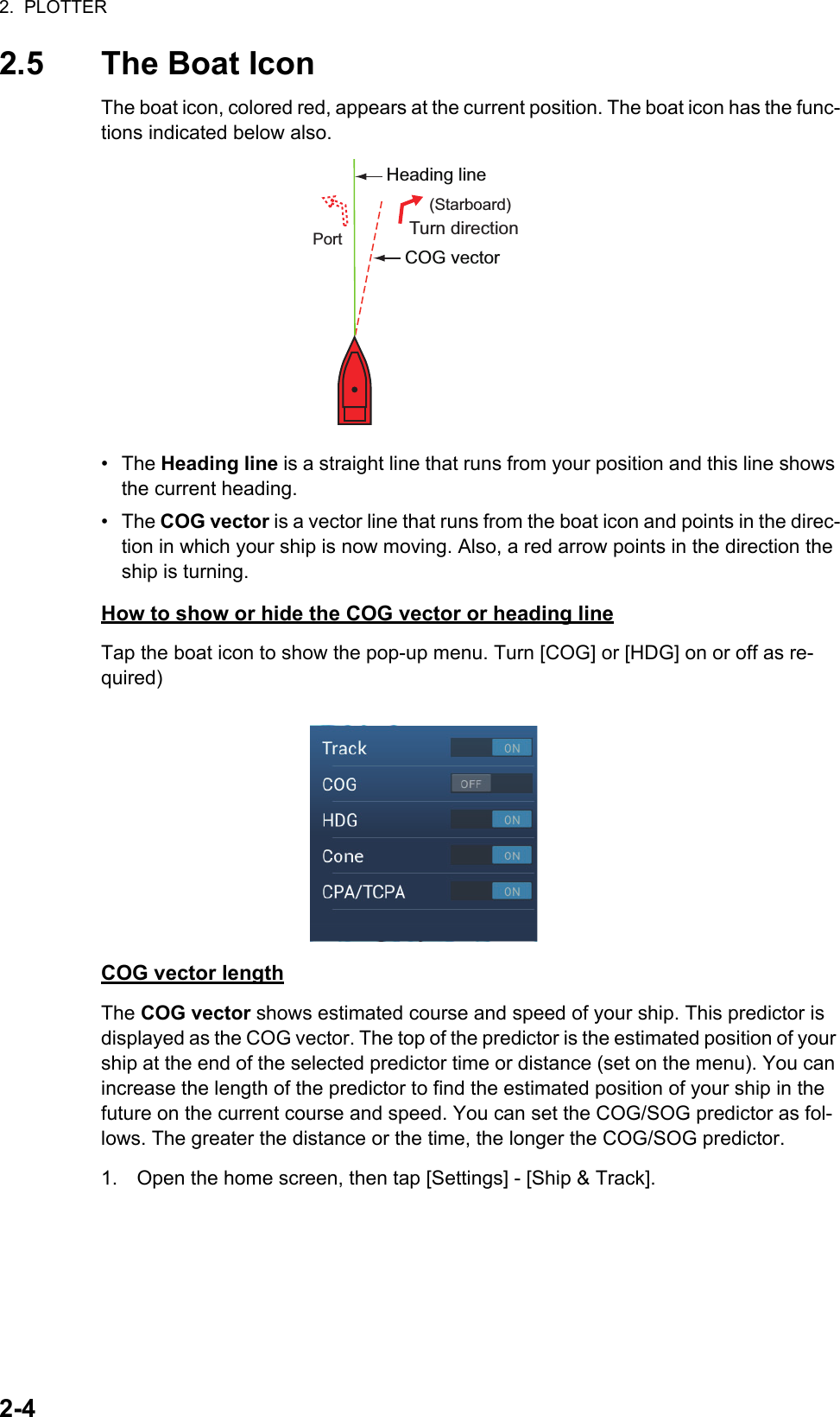 2.  PLOTTER2-42.5 The Boat IconThe boat icon, colored red, appears at the current position. The boat icon has the func-tions indicated below also.• The Heading line is a straight line that runs from your position and this line shows the current heading.• The COG vector is a vector line that runs from the boat icon and points in the direc-tion in which your ship is now moving. Also, a red arrow points in the direction the ship is turning.How to show or hide the COG vector or heading lineTap the boat icon to show the pop-up menu. Turn [COG] or [HDG] on or off as re-quired)COG vector lengthThe COG vector shows estimated course and speed of your ship. This predictor is displayed as the COG vector. The top of the predictor is the estimated position of your ship at the end of the selected predictor time or distance (set on the menu). You can increase the length of the predictor to find the estimated position of your ship in the future on the current course and speed. You can set the COG/SOG predictor as fol-lows. The greater the distance or the time, the longer the COG/SOG predictor.1. Open the home screen, then tap [Settings] - [Ship &amp; Track].COG vectorHeading lineTurn direction(Starboard)Port
