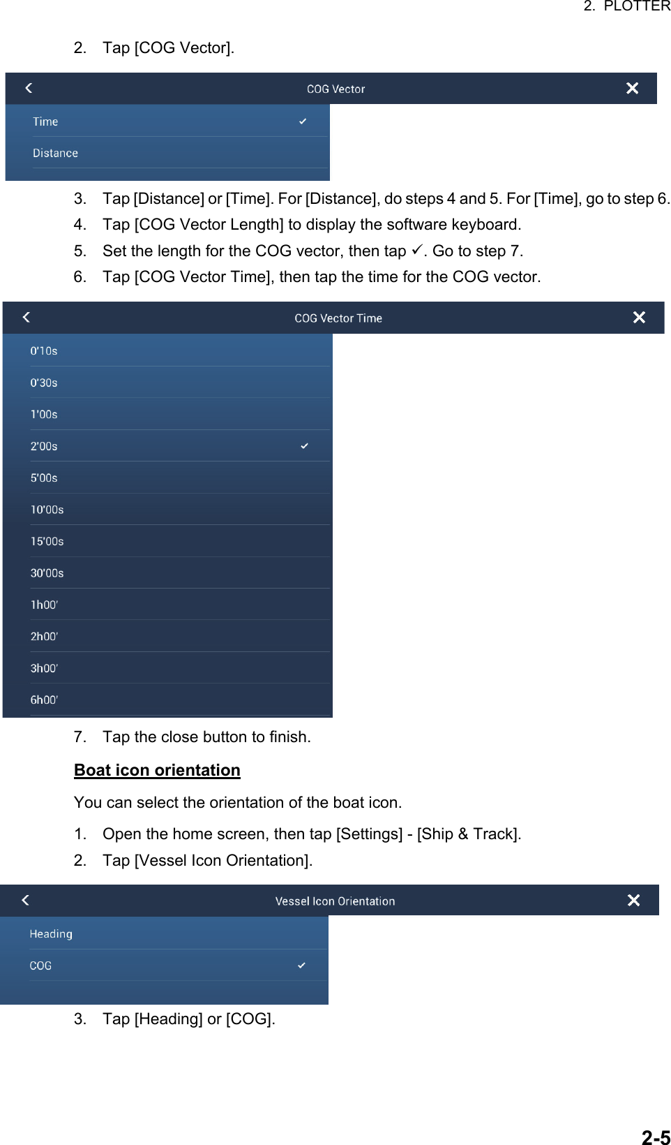 2.  PLOTTER2-52. Tap [COG Vector].3. Tap [Distance] or [Time]. For [Distance], do steps 4 and 5. For [Time], go to step 6.4. Tap [COG Vector Length] to display the software keyboard.5. Set the length for the COG vector, then tap . Go to step 7.6. Tap [COG Vector Time], then tap the time for the COG vector.7. Tap the close button to finish.Boat icon orientationYou can select the orientation of the boat icon.1. Open the home screen, then tap [Settings] - [Ship &amp; Track].2. Tap [Vessel Icon Orientation].3. Tap [Heading] or [COG].