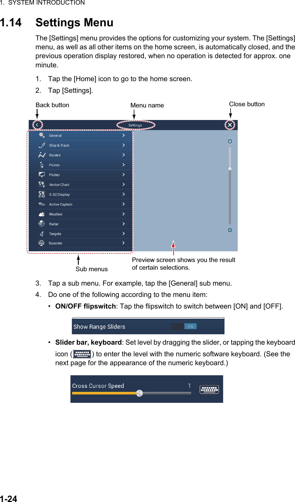 1.  SYSTEM INTRODUCTION1-241.14 Settings MenuThe [Settings] menu provides the options for customizing your system. The [Settings] menu, as well as all other items on the home screen, is automatically closed, and the previous operation display restored, when no operation is detected for approx. one minute.1. Tap the [Home] icon to go to the home screen.2. Tap [Settings].3. Tap a sub menu. For example, tap the [General] sub menu.4. Do one of the following according to the menu item:•  ON/OFF flipswitch: Tap the flipswitch to switch between [ON] and [OFF].•  Slider bar, keyboard: Set level by dragging the slider, or tapping the keyboard icon ( ) to enter the level with the numeric software keyboard. (See the next page for the appearance of the numeric keyboard.)Sub menusMenu name Preview screen shows you the result of certain selections.Back button  Close button 