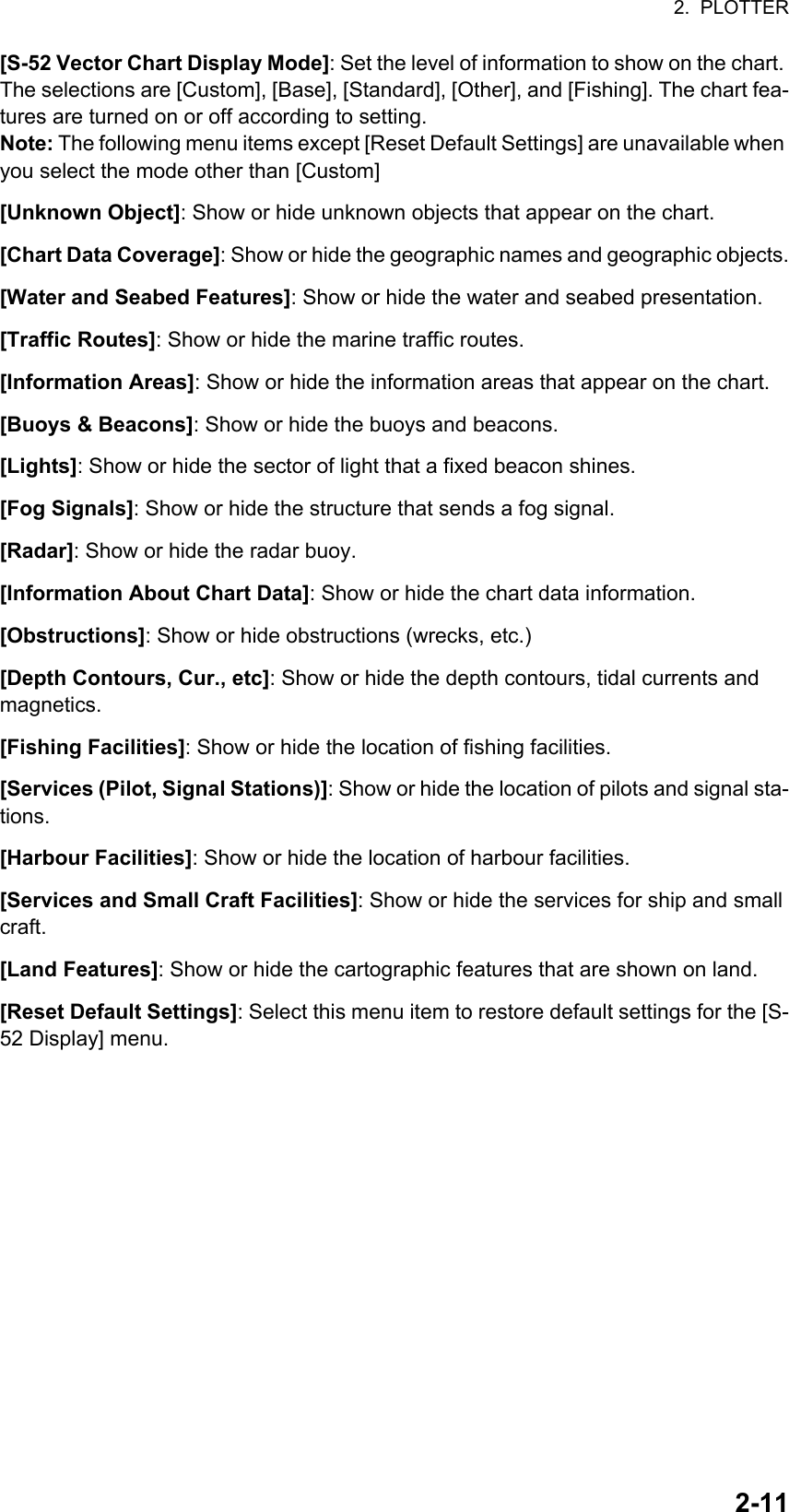 2.  PLOTTER2-11[S-52 Vector Chart Display Mode]: Set the level of information to show on the chart. The selections are [Custom], [Base], [Standard], [Other], and [Fishing]. The chart fea-tures are turned on or off according to setting.Note: The following menu items except [Reset Default Settings] are unavailable when you select the mode other than [Custom][Unknown Object]: Show or hide unknown objects that appear on the chart.[Chart Data Coverage]: Show or hide the geographic names and geographic objects.[Water and Seabed Features]: Show or hide the water and seabed presentation.[Traffic Routes]: Show or hide the marine traffic routes.[Information Areas]: Show or hide the information areas that appear on the chart.[Buoys &amp; Beacons]: Show or hide the buoys and beacons.[Lights]: Show or hide the sector of light that a fixed beacon shines.[Fog Signals]: Show or hide the structure that sends a fog signal.[Radar]: Show or hide the radar buoy.[Information About Chart Data]: Show or hide the chart data information.[Obstructions]: Show or hide obstructions (wrecks, etc.)[Depth Contours, Cur., etc]: Show or hide the depth contours, tidal currents and magnetics.[Fishing Facilities]: Show or hide the location of fishing facilities.[Services (Pilot, Signal Stations)]: Show or hide the location of pilots and signal sta-tions.[Harbour Facilities]: Show or hide the location of harbour facilities.[Services and Small Craft Facilities]: Show or hide the services for ship and small craft.[Land Features]: Show or hide the cartographic features that are shown on land.[Reset Default Settings]: Select this menu item to restore default settings for the [S-52 Display] menu.