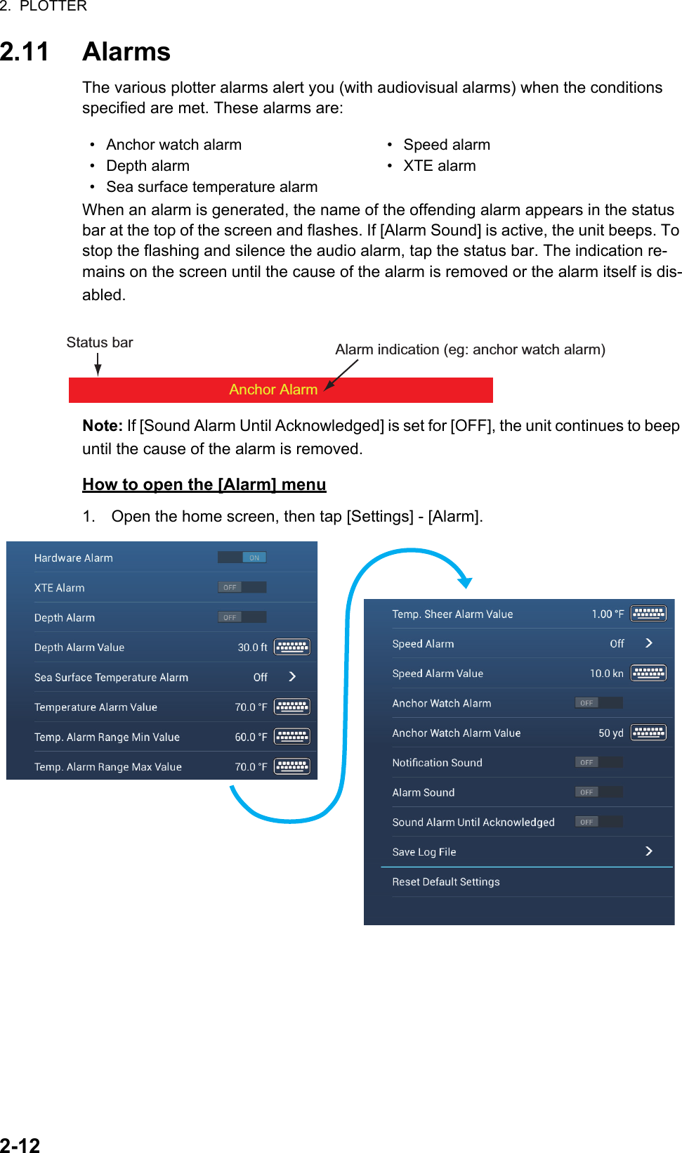 2.  PLOTTER2-122.11 AlarmsThe various plotter alarms alert you (with audiovisual alarms) when the conditions specified are met. These alarms are:When an alarm is generated, the name of the offending alarm appears in the status bar at the top of the screen and flashes. If [Alarm Sound] is active, the unit beeps. To stop the flashing and silence the audio alarm, tap the status bar. The indication re-mains on the screen until the cause of the alarm is removed or the alarm itself is dis-abled. Note: If [Sound Alarm Until Acknowledged] is set for [OFF], the unit continues to beep until the cause of the alarm is removed.How to open the [Alarm] menu1. Open the home screen, then tap [Settings] - [Alarm].•  Anchor watch alarm •  Speed alarm•  Depth alarm •  XTE alarm•  Sea surface temperature alarmAnchor AlarmStatus bar Alarm indication (eg: anchor watch alarm)