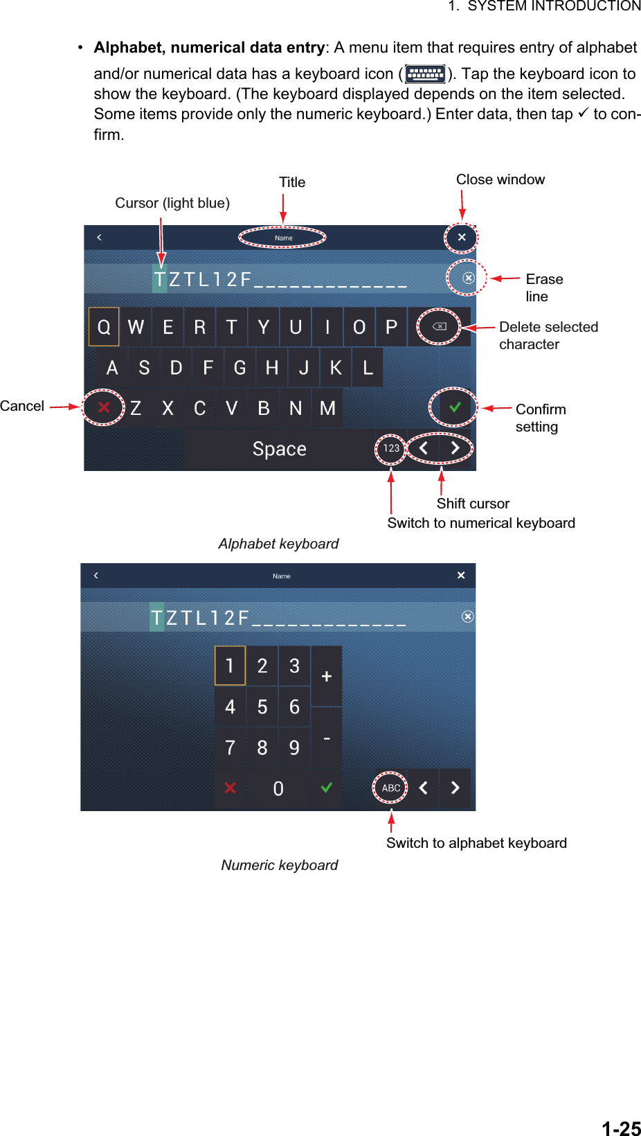 1.  SYSTEM INTRODUCTION1-25•  Alphabet, numerical data entry: A menu item that requires entry of alphabet and/or numerical data has a keyboard icon ( ). Tap the keyboard icon to show the keyboard. (The keyboard displayed depends on the item selected. Some items provide only the numeric keyboard.) Enter data, then tap  to con-firm.ConfirmsettingSwitch to numerical keyboardEraseline Close windowTitleDelete selectedcharacterCancelAlphabet keyboardCursor (light blue)Shift cursorNumeric keyboardSwitch to alphabet keyboard