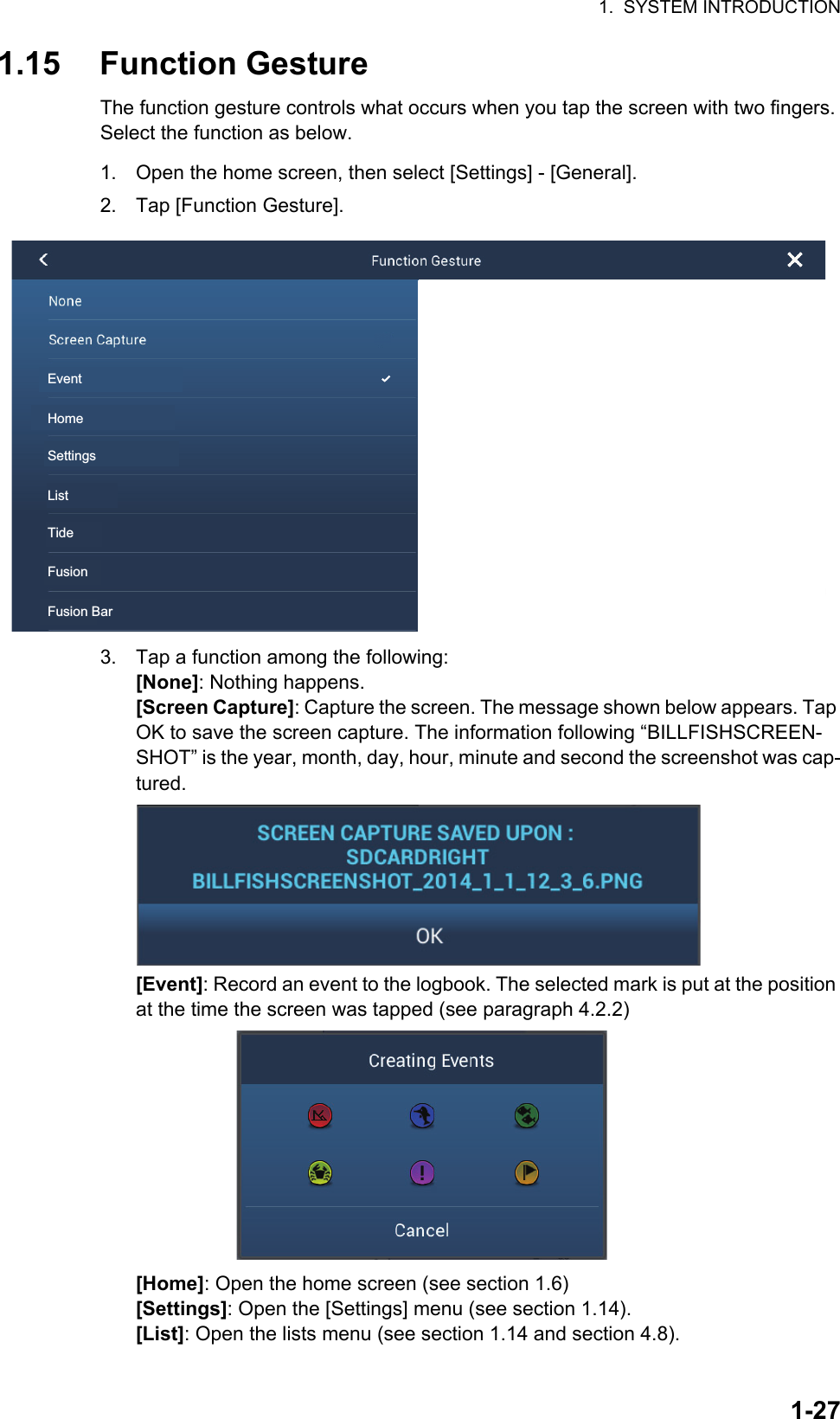 1.  SYSTEM INTRODUCTION1-271.15 Function GestureThe function gesture controls what occurs when you tap the screen with two fingers. Select the function as below.1. Open the home screen, then select [Settings] - [General].2. Tap [Function Gesture].3. Tap a function among the following:[None]: Nothing happens.[Screen Capture]: Capture the screen. The message shown below appears. Tap OK to save the screen capture. The information following “BILLFISHSCREEN-SHOT” is the year, month, day, hour, minute and second the screenshot was cap-tured.[Event]: Record an event to the logbook. The selected mark is put at the position at the time the screen was tapped (see paragraph 4.2.2) [Home]: Open the home screen (see section 1.6)[Settings]: Open the [Settings] menu (see section 1.14).[List]: Open the lists menu (see section 1.14 and section 4.8).EventHomeSettingsListTideFusionFusion Bar