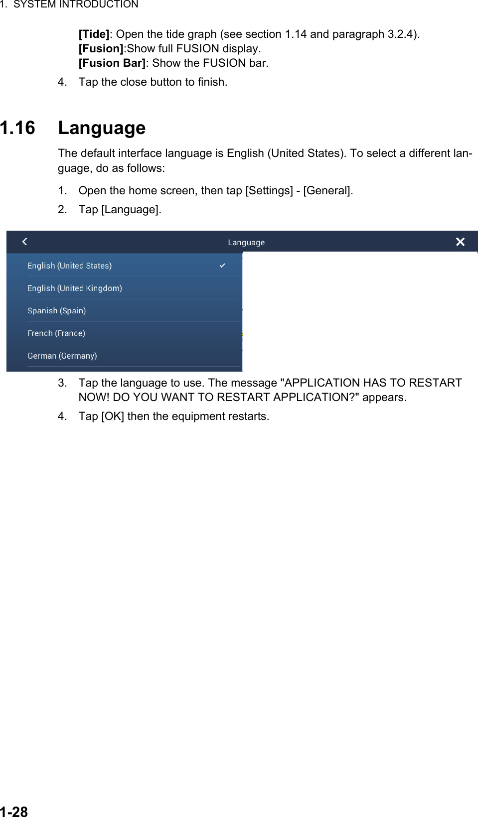 1.  SYSTEM INTRODUCTION1-28[Tide]: Open the tide graph (see section 1.14 and paragraph 3.2.4).[Fusion]:Show full FUSION display.[Fusion Bar]: Show the FUSION bar.4. Tap the close button to finish.1.16 LanguageThe default interface language is English (United States). To select a different lan-guage, do as follows:1. Open the home screen, then tap [Settings] - [General].2. Tap [Language].3. Tap the language to use. The message &quot;APPLICATION HAS TO RESTART NOW! DO YOU WANT TO RESTART APPLICATION?&quot; appears.4. Tap [OK] then the equipment restarts.