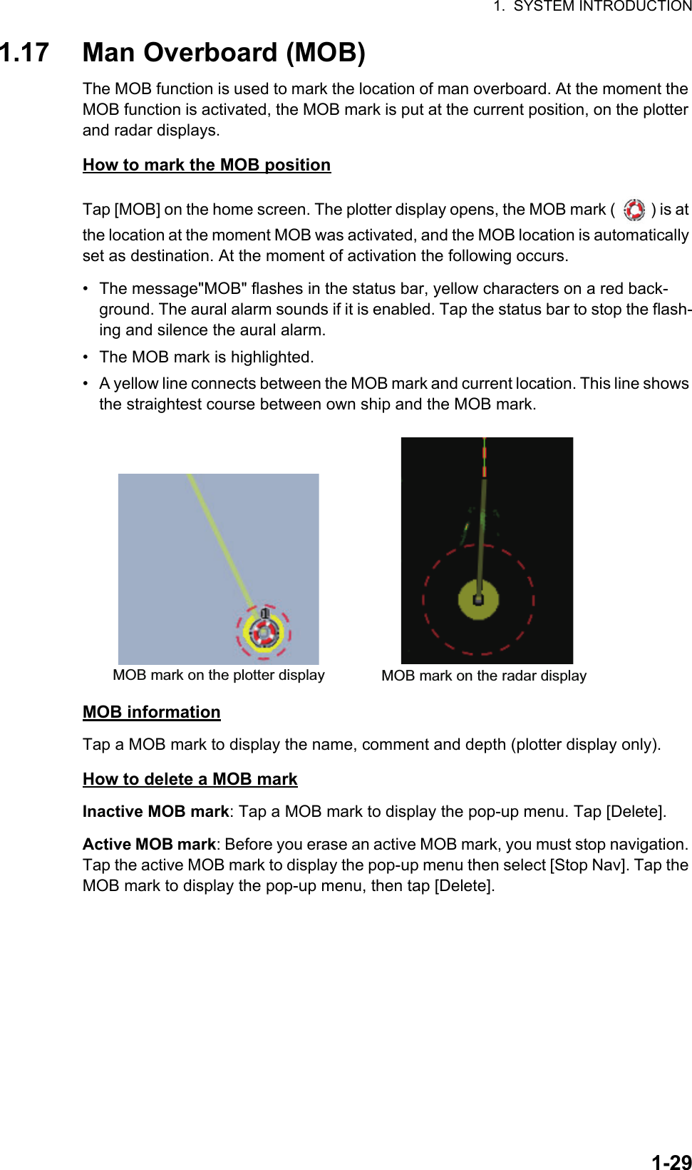 1.  SYSTEM INTRODUCTION1-291.17 Man Overboard (MOB)The MOB function is used to mark the location of man overboard. At the moment the MOB function is activated, the MOB mark is put at the current position, on the plotter and radar displays.How to mark the MOB positionTap [MOB] on the home screen. The plotter display opens, the MOB mark ( ) is at the location at the moment MOB was activated, and the MOB location is automatically set as destination. At the moment of activation the following occurs. •  The message&quot;MOB&quot; flashes in the status bar, yellow characters on a red back-ground. The aural alarm sounds if it is enabled. Tap the status bar to stop the flash-ing and silence the aural alarm.•  The MOB mark is highlighted.•  A yellow line connects between the MOB mark and current location. This line shows the straightest course between own ship and the MOB mark.MOB informationTap a MOB mark to display the name, comment and depth (plotter display only).How to delete a MOB markInactive MOB mark: Tap a MOB mark to display the pop-up menu. Tap [Delete].Active MOB mark: Before you erase an active MOB mark, you must stop navigation. Tap the active MOB mark to display the pop-up menu then select [Stop Nav]. Tap the MOB mark to display the pop-up menu, then tap [Delete].MOB mark on the plotter display MOB mark on the radar display