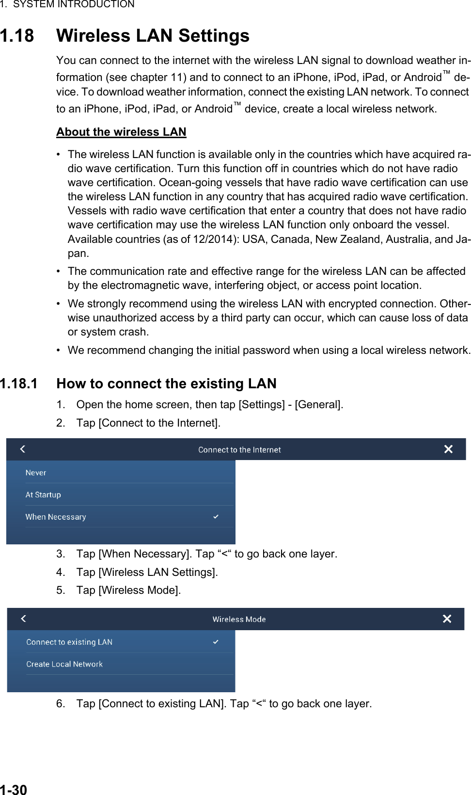 1.  SYSTEM INTRODUCTION1-301.18 Wireless LAN SettingsYou can connect to the internet with the wireless LAN signal to download weather in-formation (see chapter 11) and to connect to an iPhone, iPod, iPad, or Android™ de-vice. To download weather information, connect the existing LAN network. To connect to an iPhone, iPod, iPad, or Android™ device, create a local wireless network.About the wireless LAN•  The wireless LAN function is available only in the countries which have acquired ra-dio wave certification. Turn this function off in countries which do not have radio wave certification. Ocean-going vessels that have radio wave certification can use the wireless LAN function in any country that has acquired radio wave certification. Vessels with radio wave certification that enter a country that does not have radio wave certification may use the wireless LAN function only onboard the vessel.Available countries (as of 12/2014): USA, Canada, New Zealand, Australia, and Ja-pan.•  The communication rate and effective range for the wireless LAN can be affected by the electromagnetic wave, interfering object, or access point location.•  We strongly recommend using the wireless LAN with encrypted connection. Other-wise unauthorized access by a third party can occur, which can cause loss of data or system crash.•  We recommend changing the initial password when using a local wireless network.1.18.1 How to connect the existing LAN1. Open the home screen, then tap [Settings] - [General].2. Tap [Connect to the Internet].3. Tap [When Necessary]. Tap “&lt;“ to go back one layer.4. Tap [Wireless LAN Settings].5. Tap [Wireless Mode].6. Tap [Connect to existing LAN]. Tap “&lt;“ to go back one layer.