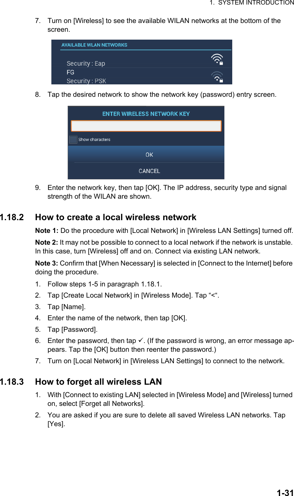 1.  SYSTEM INTRODUCTION1-317. Turn on [Wireless] to see the available WILAN networks at the bottom of the screen.8. Tap the desired network to show the network key (password) entry screen.9. Enter the network key, then tap [OK]. The IP address, security type and signal strength of the WILAN are shown.1.18.2 How to create a local wireless networkNote 1: Do the procedure with [Local Network] in [Wireless LAN Settings] turned off.Note 2: It may not be possible to connect to a local network if the network is unstable. In this case, turn [Wireless] off and on. Connect via existing LAN network.Note 3: Confirm that [When Necessary] is selected in [Connect to the Internet] before doing the procedure.1. Follow steps 1-5 in paragraph 1.18.1.2. Tap [Create Local Network] in [Wireless Mode]. Tap “&lt;“.3. Tap [Name].4. Enter the name of the network, then tap [OK].5. Tap [Password].6. Enter the password, then tap . (If the password is wrong, an error message ap-pears. Tap the [OK] button then reenter the password.)7. Turn on [Local Network] in [Wireless LAN Settings] to connect to the network.1.18.3 How to forget all wireless LAN1. With [Connect to existing LAN] selected in [Wireless Mode] and [Wireless] turned on, select [Forget all Networks].2. You are asked if you are sure to delete all saved Wireless LAN networks. Tap [Yes].